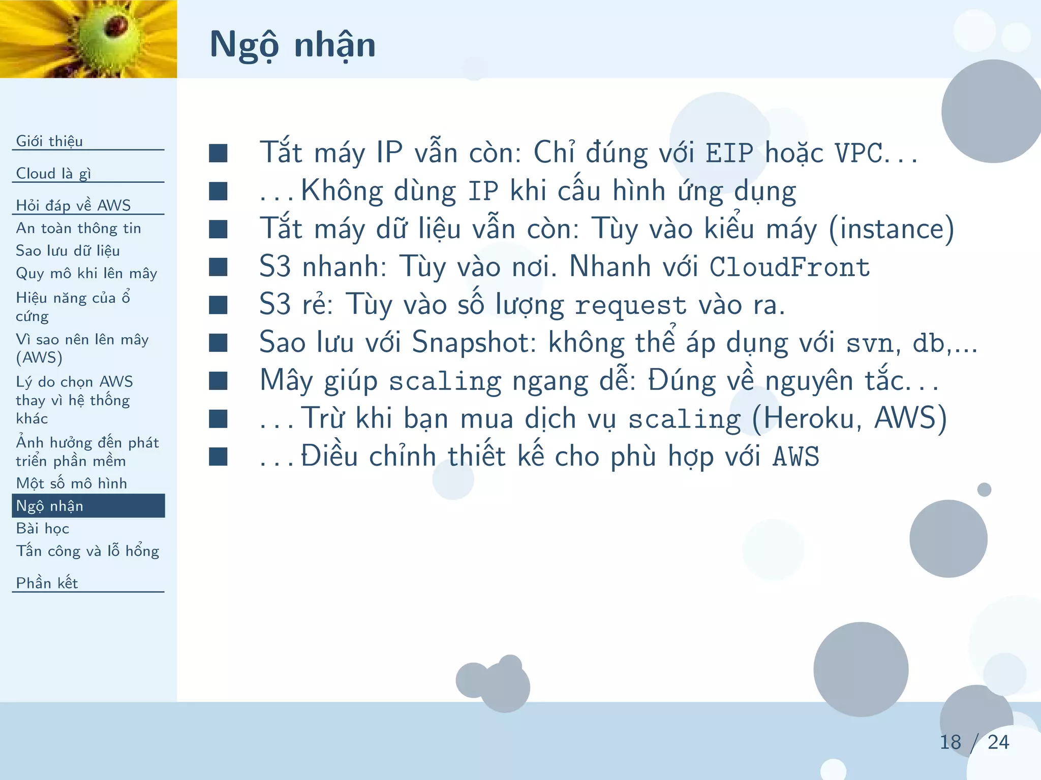Ngộ nhận
Giới thiệu
Cloud là gì
Hỏi đáp về AWS
An toàn thông tin
Sao lưu dữ liệu
Quy mô khi lên mây
Hiệu năng của ổ
cứng
Vì sao nên lên mây
(AWS)
Lý do chọn AWS
thay vì hệ thống
khác
Ảnh hưởng đến phát
triển phần mềm
Một số mô hình
Ngộ nhận
Bài học
Tấn công và lỗ hổng
Phần kết
18 / 24
■ Tắt máy IP vẫn còn: Chỉ đúng với EIP hoặc VPC. . .
■ . . . Không dùng IP khi cấu hình ứng dụng
■ Tắt máy dữ liệu vẫn còn: Tùy vào kiểu máy (instance)
■ S3 nhanh: Tùy vào nơi. Nhanh với CloudFront
■ S3 rẻ: Tùy vào số lượng request vào ra.
■ Sao lưu với Snapshot: không thể áp dụng với svn, db,...
■ Mây giúp scaling ngang dễ: Đúng về nguyên tắc. . .
■ . . . Trừ khi bạn mua dịch vụ scaling (Heroku, AWS)
■ . . . Điều chỉnh thiết kế cho phù hợp với AWS
 