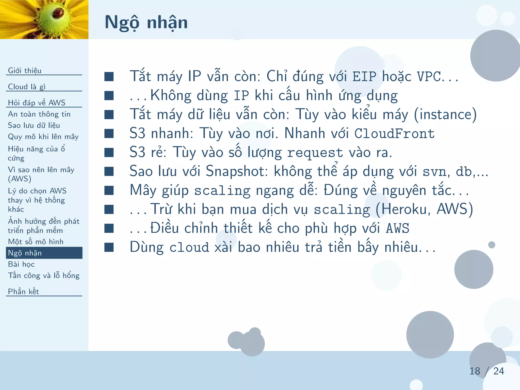 Ngộ nhận
Giới thiệu
Cloud là gì
Hỏi đáp về AWS
An toàn thông tin
Sao lưu dữ liệu
Quy mô khi lên mây
Hiệu năng của ổ
cứng
Vì sao nên lên mây
(AWS)
Lý do chọn AWS
thay vì hệ thống
khác
Ảnh hưởng đến phát
triển phần mềm
Một số mô hình
Ngộ nhận
Bài học
Tấn công và lỗ hổng
Phần kết
18 / 24
■ Tắt máy IP vẫn còn: Chỉ đúng với EIP hoặc VPC. . .
■ . . . Không dùng IP khi cấu hình ứng dụng
■ Tắt máy dữ liệu vẫn còn: Tùy vào kiểu máy (instance)
■ S3 nhanh: Tùy vào nơi. Nhanh với CloudFront
■ S3 rẻ: Tùy vào số lượng request vào ra.
■ Sao lưu với Snapshot: không thể áp dụng với svn, db,...
■ Mây giúp scaling ngang dễ: Đúng về nguyên tắc. . .
■ . . . Trừ khi bạn mua dịch vụ scaling (Heroku, AWS)
■ . . . Điều chỉnh thiết kế cho phù hợp với AWS
■ Dùng cloud xài bao nhiêu trả tiền bấy nhiêu. . .
 