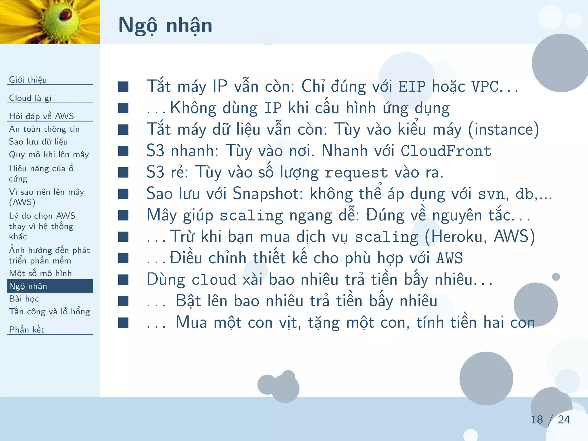 Ngộ nhận
Giới thiệu
Cloud là gì
Hỏi đáp về AWS
An toàn thông tin
Sao lưu dữ liệu
Quy mô khi lên mây
Hiệu năng của ổ
cứng
Vì sao nên lên mây
(AWS)
Lý do chọn AWS
thay vì hệ thống
khác
Ảnh hưởng đến phát
triển phần mềm
Một số mô hình
Ngộ nhận
Bài học
Tấn công và lỗ hổng
Phần kết
18 / 24
■ Tắt máy IP vẫn còn: Chỉ đúng với EIP hoặc VPC. . .
■ . . . Không dùng IP khi cấu hình ứng dụng
■ Tắt máy dữ liệu vẫn còn: Tùy vào kiểu máy (instance)
■ S3 nhanh: Tùy vào nơi. Nhanh với CloudFront
■ S3 rẻ: Tùy vào số lượng request vào ra.
■ Sao lưu với Snapshot: không thể áp dụng với svn, db,...
■ Mây giúp scaling ngang dễ: Đúng về nguyên tắc. . .
■ . . . Trừ khi bạn mua dịch vụ scaling (Heroku, AWS)
■ . . . Điều chỉnh thiết kế cho phù hợp với AWS
■ Dùng cloud xài bao nhiêu trả tiền bấy nhiêu. . .
■ . . . Bật lên bao nhiêu trả tiền bấy nhiêu
■ . . . Mua một con vịt, tặng một con, tính tiền hai con
 