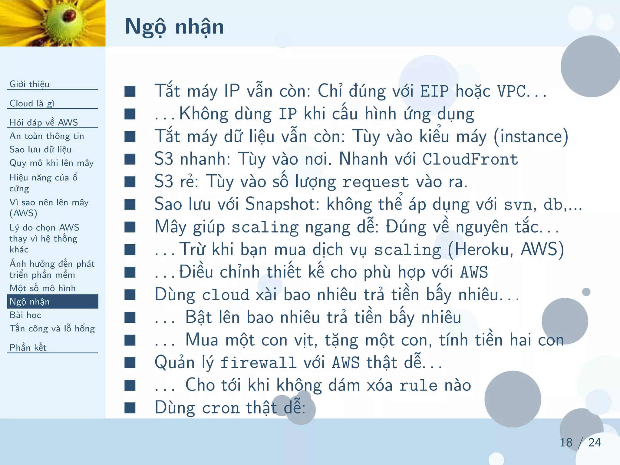 Ngộ nhận
Giới thiệu
Cloud là gì
Hỏi đáp về AWS
An toàn thông tin
Sao lưu dữ liệu
Quy mô khi lên mây
Hiệu năng của ổ
cứng
Vì sao nên lên mây
(AWS)
Lý do chọn AWS
thay vì hệ thống
khác
Ảnh hưởng đến phát
triển phần mềm
Một số mô hình
Ngộ nhận
Bài học
Tấn công và lỗ hổng
Phần kết
18 / 24
■ Tắt máy IP vẫn còn: Chỉ đúng với EIP hoặc VPC. . .
■ . . . Không dùng IP khi cấu hình ứng dụng
■ Tắt máy dữ liệu vẫn còn: Tùy vào kiểu máy (instance)
■ S3 nhanh: Tùy vào nơi. Nhanh với CloudFront
■ S3 rẻ: Tùy vào số lượng request vào ra.
■ Sao lưu với Snapshot: không thể áp dụng với svn, db,...
■ Mây giúp scaling ngang dễ: Đúng về nguyên tắc. . .
■ . . . Trừ khi bạn mua dịch vụ scaling (Heroku, AWS)
■ . . . Điều chỉnh thiết kế cho phù hợp với AWS
■ Dùng cloud xài bao nhiêu trả tiền bấy nhiêu. . .
■ . . . Bật lên bao nhiêu trả tiền bấy nhiêu
■ . . . Mua một con vịt, tặng một con, tính tiền hai con
■ Quản lý firewall với AWS thật dễ. . .
■ . . . Cho tới khi không dám xóa rule nào
■ Dùng cron thật dễ:
 