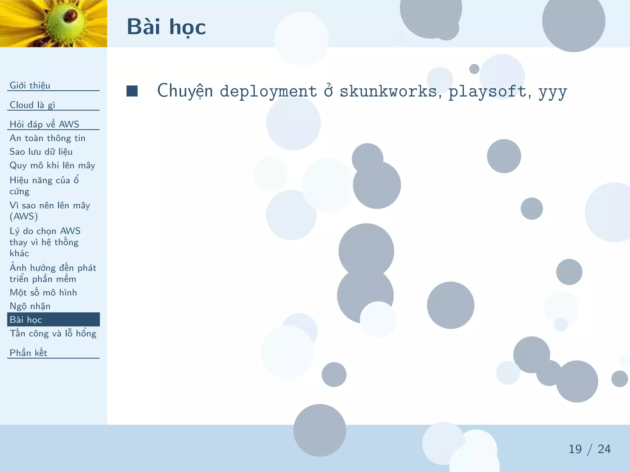 Bài học
Giới thiệu
Cloud là gì
Hỏi đáp về AWS
An toàn thông tin
Sao lưu dữ liệu
Quy mô khi lên mây
Hiệu năng của ổ
cứng
Vì sao nên lên mây
(AWS)
Lý do chọn AWS
thay vì hệ thống
khác
Ảnh hưởng đến phát
triển phần mềm
Một số mô hình
Ngộ nhận
Bài học
Tấn công và lỗ hổng
Phần kết
19 / 24
■ Chuyện deployment ở skunkworks, playsoft, yyy
 