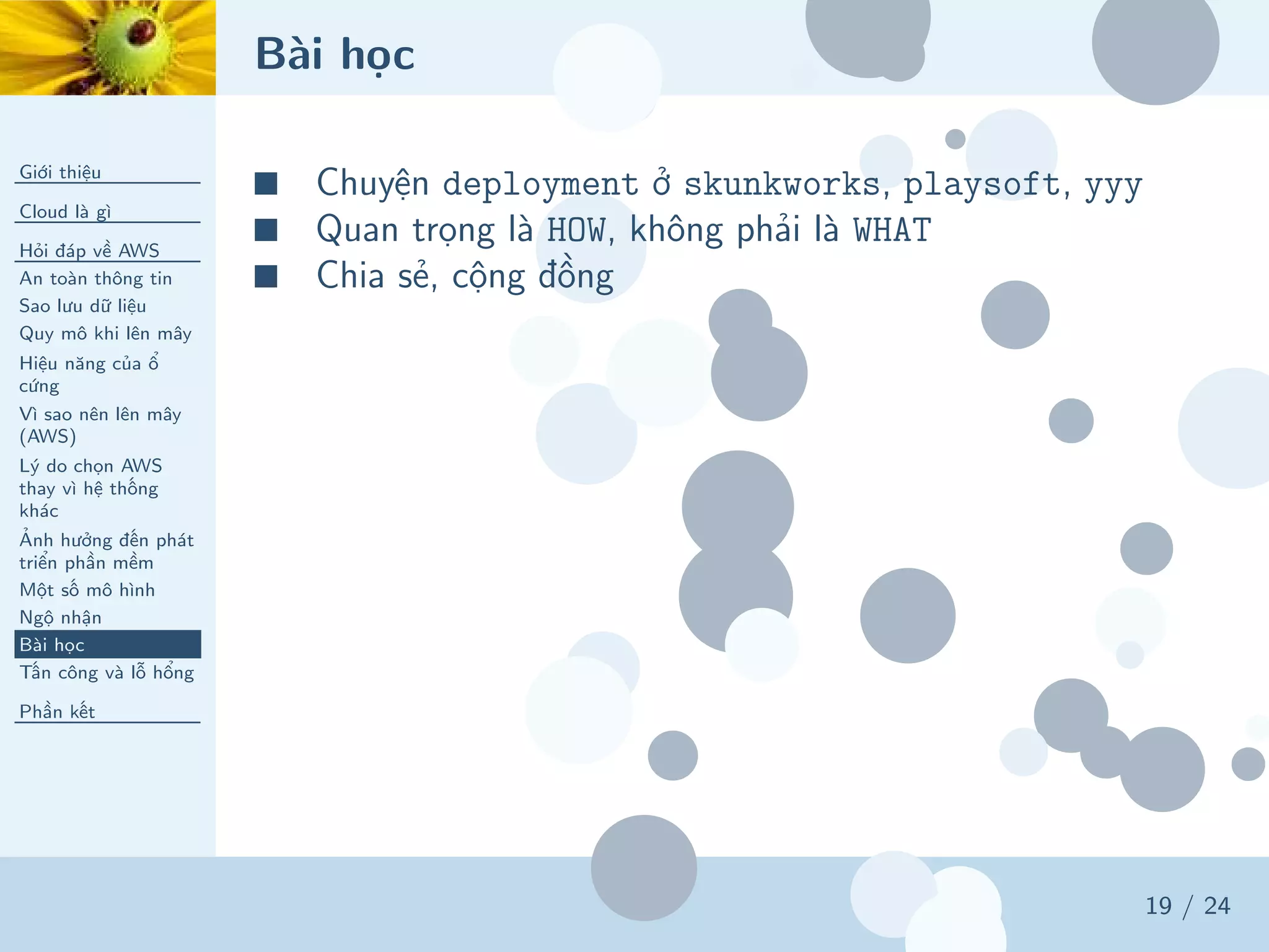 Bài học
Giới thiệu
Cloud là gì
Hỏi đáp về AWS
An toàn thông tin
Sao lưu dữ liệu
Quy mô khi lên mây
Hiệu năng của ổ
cứng
Vì sao nên lên mây
(AWS)
Lý do chọn AWS
thay vì hệ thống
khác
Ảnh hưởng đến phát
triển phần mềm
Một số mô hình
Ngộ nhận
Bài học
Tấn công và lỗ hổng
Phần kết
19 / 24
■ Chuyện deployment ở skunkworks, playsoft, yyy
■ Quan trọng là HOW, không phải là WHAT
■ Chia sẻ, cộng đồng
 