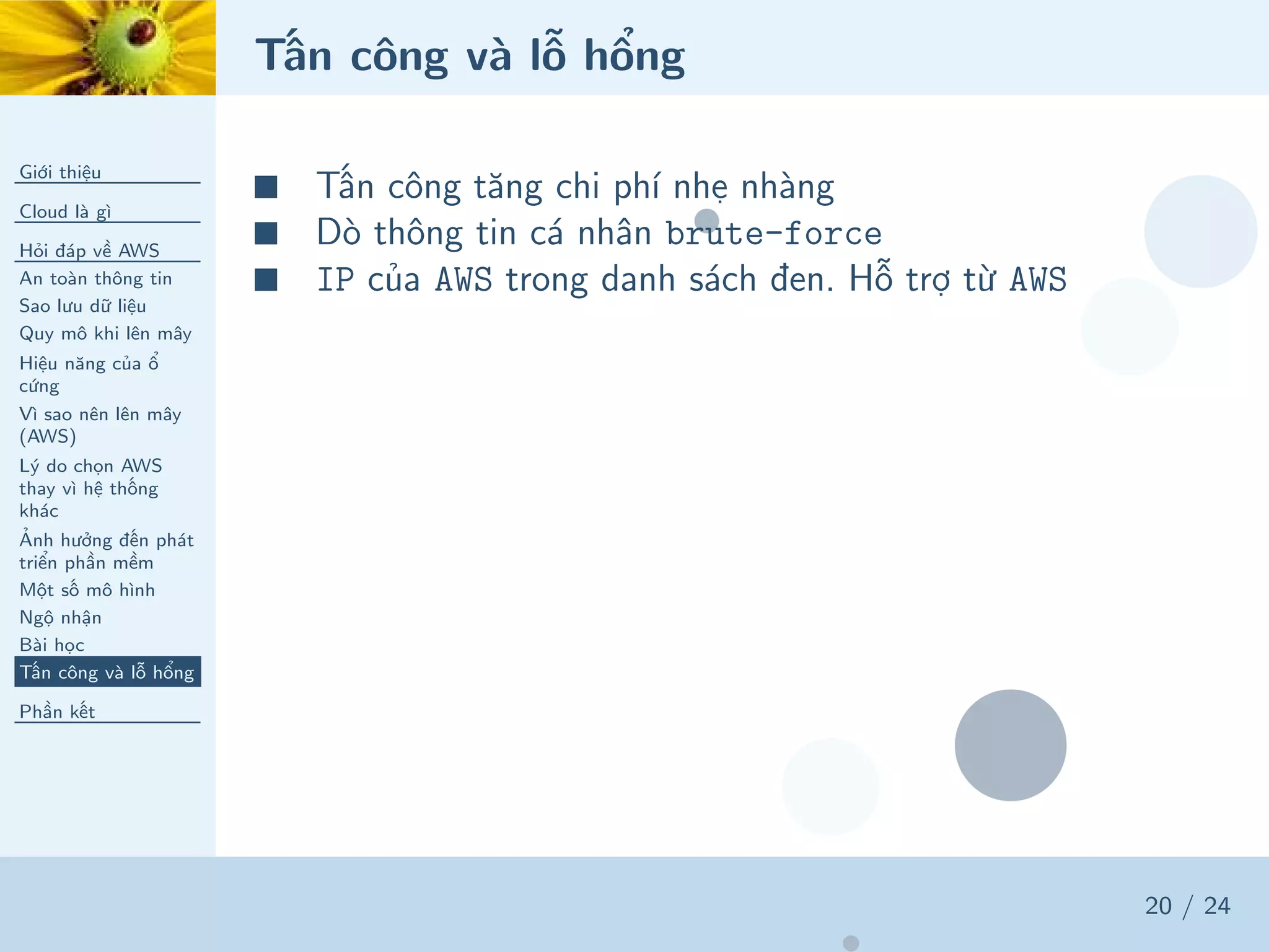 Tấn công và lỗ hổng
Giới thiệu
Cloud là gì
Hỏi đáp về AWS
An toàn thông tin
Sao lưu dữ liệu
Quy mô khi lên mây
Hiệu năng của ổ
cứng
Vì sao nên lên mây
(AWS)
Lý do chọn AWS
thay vì hệ thống
khác
Ảnh hưởng đến phát
triển phần mềm
Một số mô hình
Ngộ nhận
Bài học
Tấn công và lỗ hổng
Phần kết
20 / 24
■ Tấn công tăng chi phí nhẹ nhàng
■ Dò thông tin cá nhân brute-force
■ IP của AWS trong danh sách đen. Hỗ trợ từ AWS
 