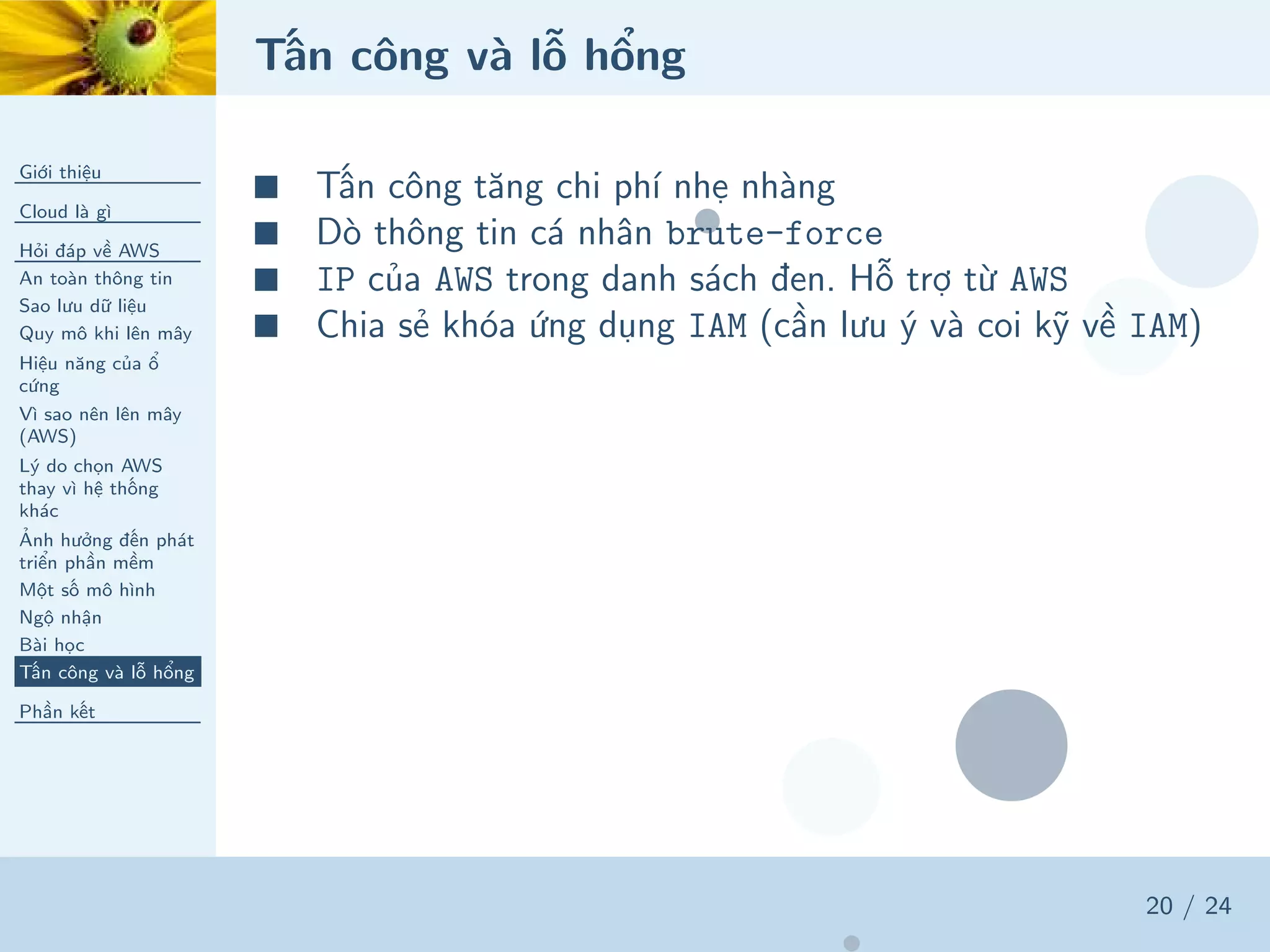 Tấn công và lỗ hổng
Giới thiệu
Cloud là gì
Hỏi đáp về AWS
An toàn thông tin
Sao lưu dữ liệu
Quy mô khi lên mây
Hiệu năng của ổ
cứng
Vì sao nên lên mây
(AWS)
Lý do chọn AWS
thay vì hệ thống
khác
Ảnh hưởng đến phát
triển phần mềm
Một số mô hình
Ngộ nhận
Bài học
Tấn công và lỗ hổng
Phần kết
20 / 24
■ Tấn công tăng chi phí nhẹ nhàng
■ Dò thông tin cá nhân brute-force
■ IP của AWS trong danh sách đen. Hỗ trợ từ AWS
■ Chia sẻ khóa ứng dụng IAM (cần lưu ý và coi kỹ về IAM)
 