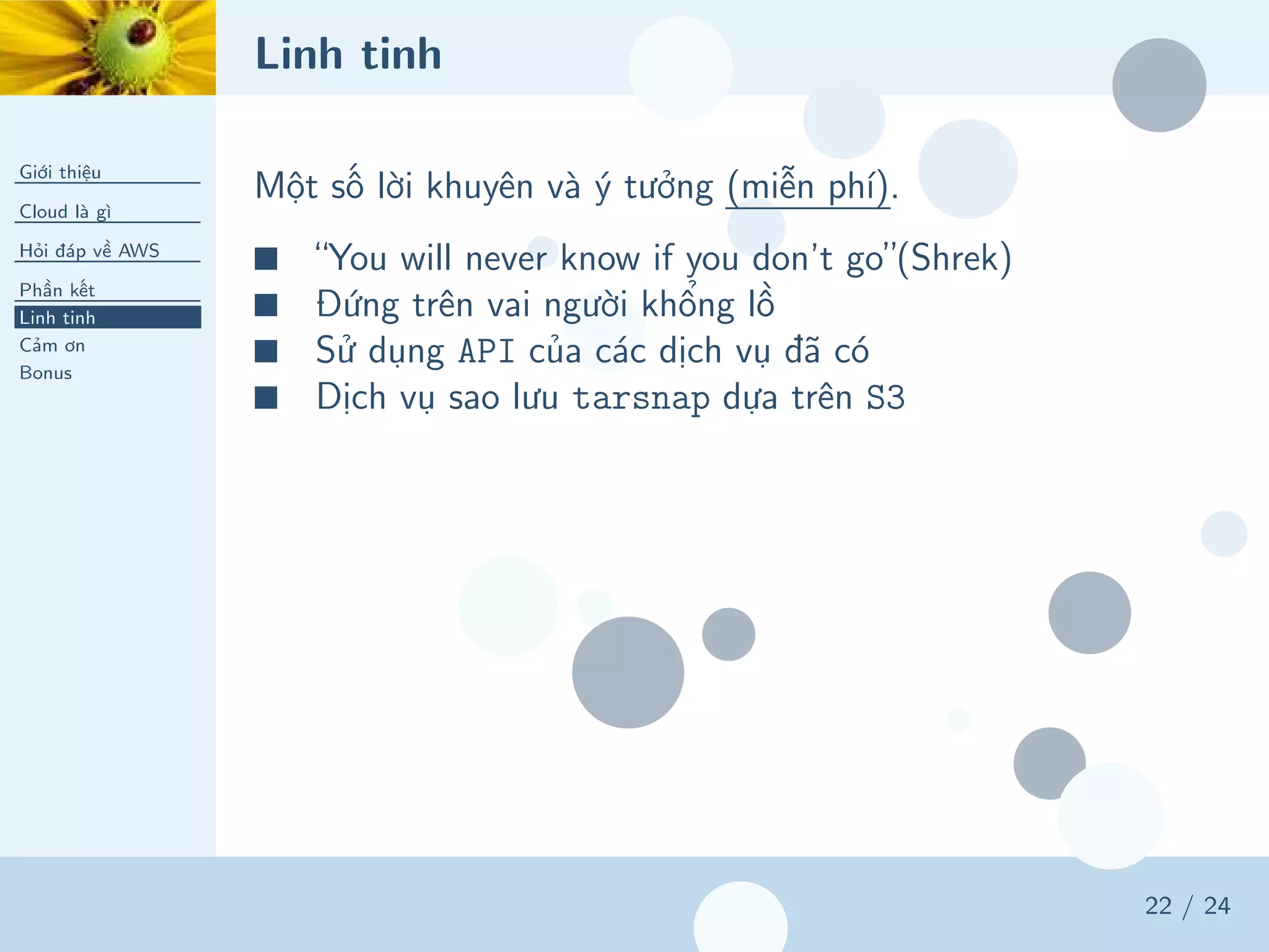Linh tinh
Giới thiệu
Cloud là gì
Hỏi đáp về AWS
Phần kết
Linh tinh
Cảm ơn
Bonus
22 / 24
Một số lời khuyên và ý tưởng (miễn phí).
■ “You will never know if you don’t go”(Shrek)
■ Đứng trên vai người khổng lồ
■ Sử dụng API của các dịch vụ đã có
■ Dịch vụ sao lưu tarsnap dựa trên S3
 