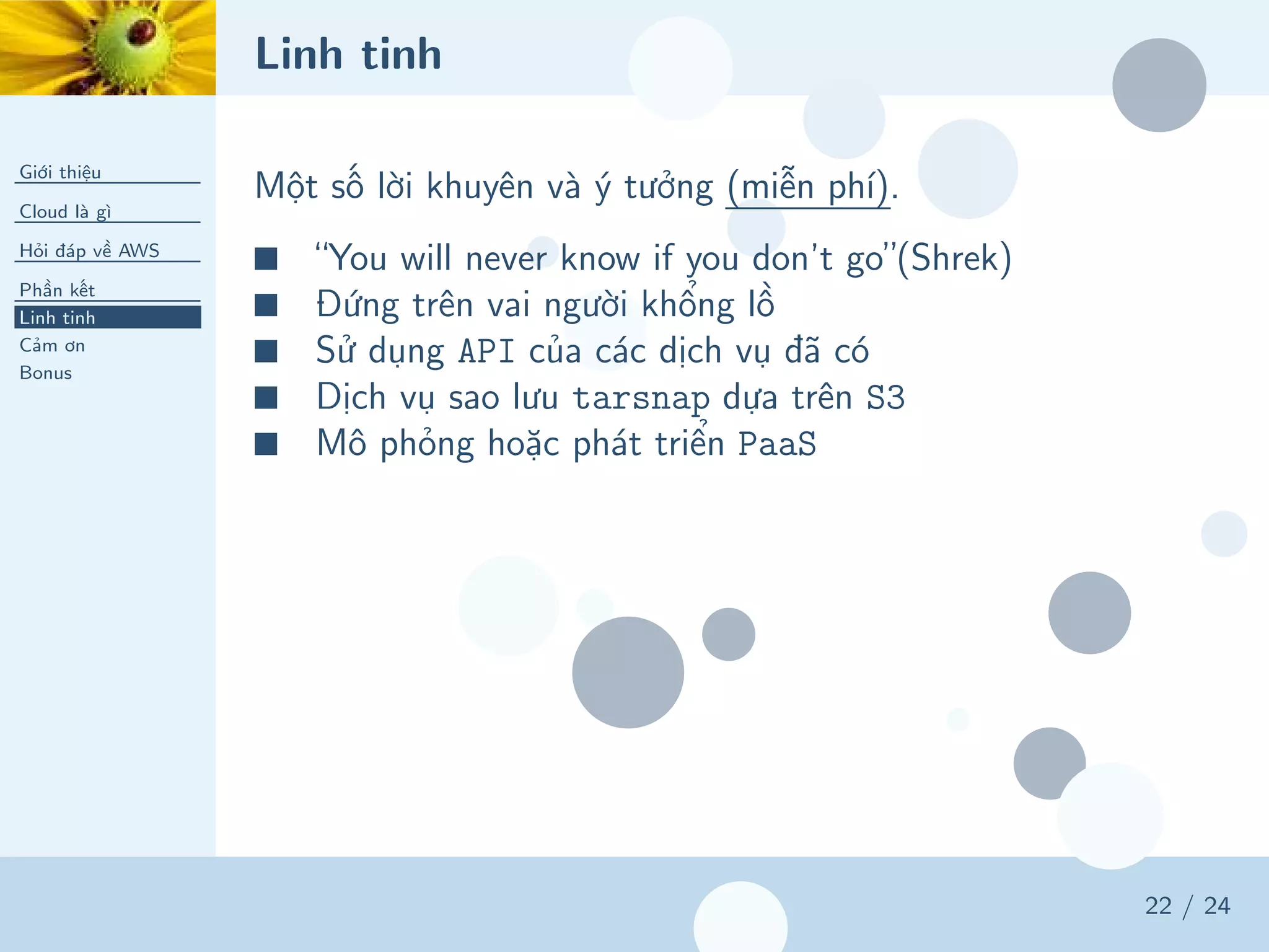 Linh tinh
Giới thiệu
Cloud là gì
Hỏi đáp về AWS
Phần kết
Linh tinh
Cảm ơn
Bonus
22 / 24
Một số lời khuyên và ý tưởng (miễn phí).
■ “You will never know if you don’t go”(Shrek)
■ Đứng trên vai người khổng lồ
■ Sử dụng API của các dịch vụ đã có
■ Dịch vụ sao lưu tarsnap dựa trên S3
■ Mô phỏng hoặc phát triển PaaS
 