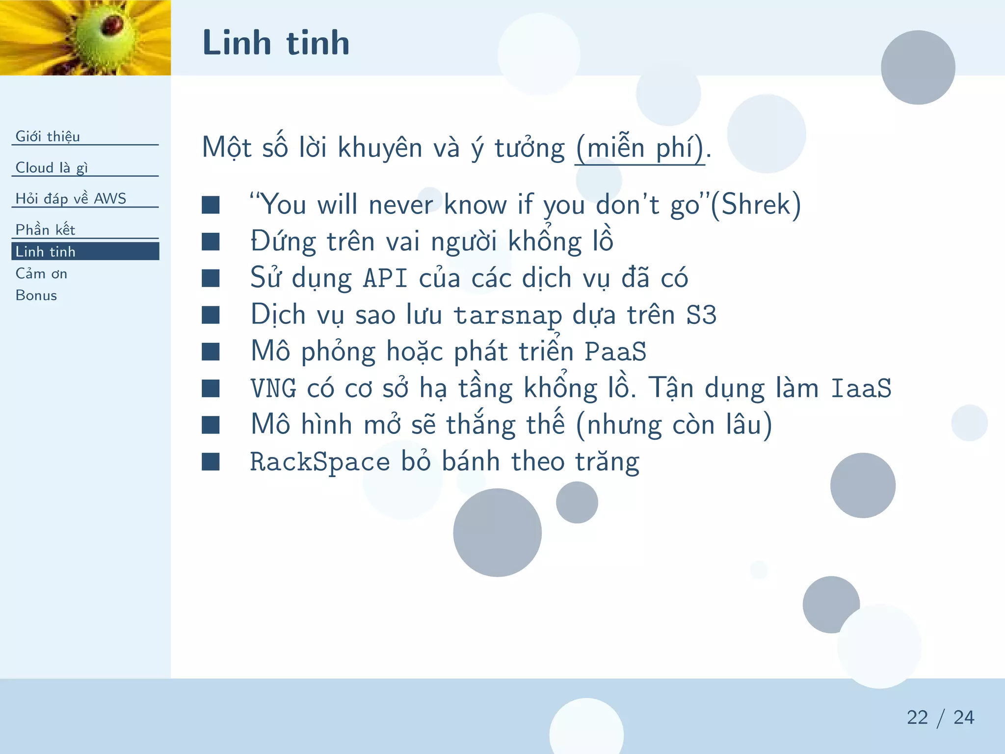 Linh tinh
Giới thiệu
Cloud là gì
Hỏi đáp về AWS
Phần kết
Linh tinh
Cảm ơn
Bonus
22 / 24
Một số lời khuyên và ý tưởng (miễn phí).
■ “You will never know if you don’t go”(Shrek)
■ Đứng trên vai người khổng lồ
■ Sử dụng API của các dịch vụ đã có
■ Dịch vụ sao lưu tarsnap dựa trên S3
■ Mô phỏng hoặc phát triển PaaS
■ VNG có cơ sở hạ tầng khổng lồ. Tận dụng làm IaaS
■ Mô hình mở sẽ thắng thế (nhưng còn lâu)
■ RackSpace bỏ bánh theo trăng
 