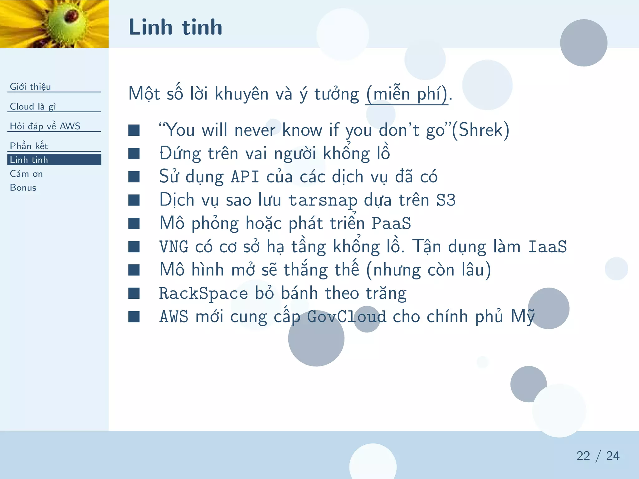 Linh tinh
Giới thiệu
Cloud là gì
Hỏi đáp về AWS
Phần kết
Linh tinh
Cảm ơn
Bonus
22 / 24
Một số lời khuyên và ý tưởng (miễn phí).
■ “You will never know if you don’t go”(Shrek)
■ Đứng trên vai người khổng lồ
■ Sử dụng API của các dịch vụ đã có
■ Dịch vụ sao lưu tarsnap dựa trên S3
■ Mô phỏng hoặc phát triển PaaS
■ VNG có cơ sở hạ tầng khổng lồ. Tận dụng làm IaaS
■ Mô hình mở sẽ thắng thế (nhưng còn lâu)
■ RackSpace bỏ bánh theo trăng
■ AWS mới cung cấp GovCloud cho chính phủ Mỹ
 