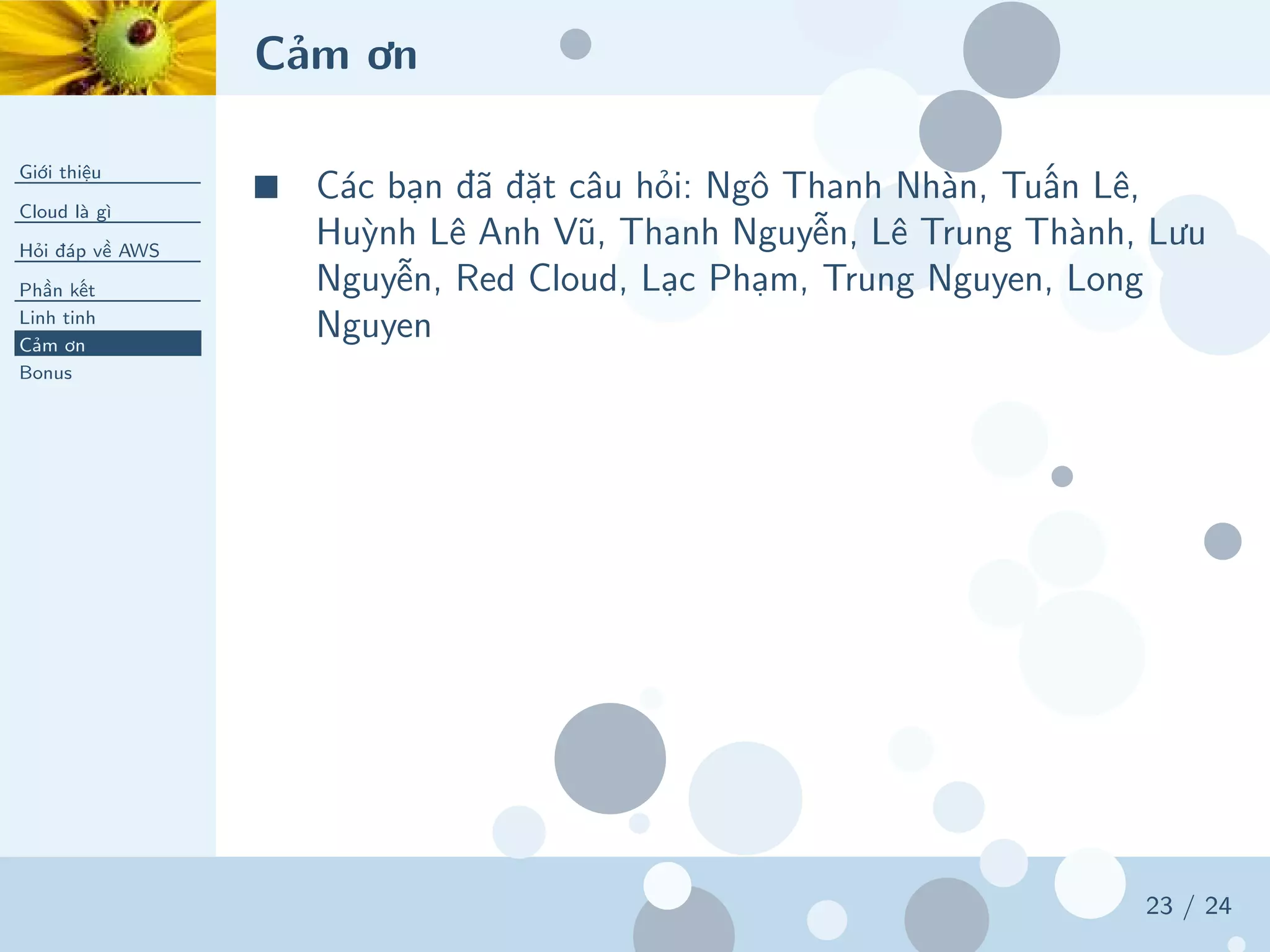 Cảm ơn
Giới thiệu
Cloud là gì
Hỏi đáp về AWS
Phần kết
Linh tinh
Cảm ơn
Bonus
23 / 24
■ Các bạn đã đặt câu hỏi: Ngô Thanh Nhàn, Tuấn Lê,
Huỳnh Lê Anh Vũ, Thanh Nguyễn, Lê Trung Thành, Lưu
Nguyễn, Red Cloud, Lạc Phạm, Trung Nguyen, Long
Nguyen
 