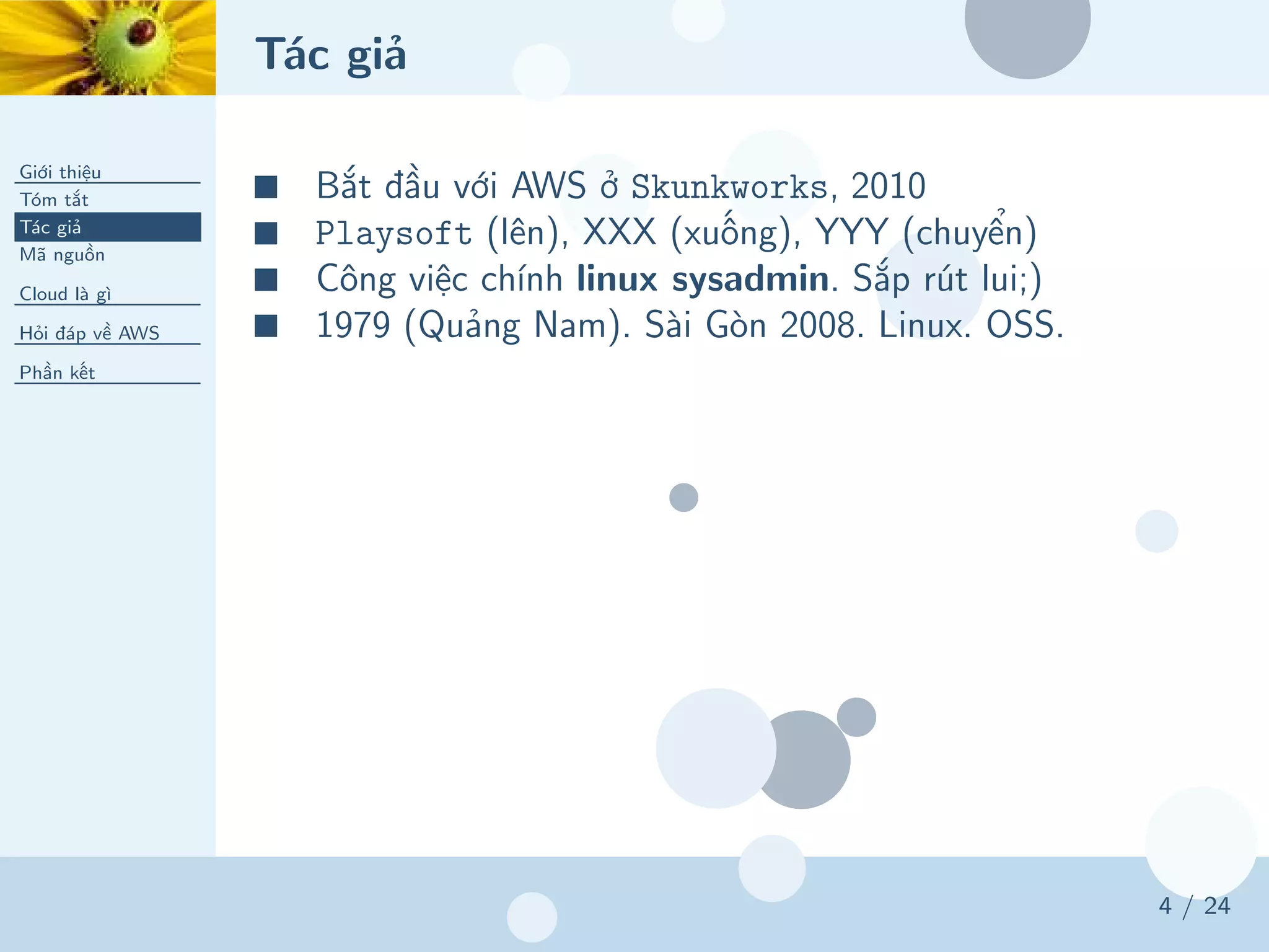 Tác giả
Giới thiệu
Tóm tắt
Tác giả
Mã nguồn
Cloud là gì
Hỏi đáp về AWS
Phần kết
4 / 24
■ Bắt đầu với AWS ở Skunkworks, 2010
■ Playsoft (lên), XXX (xuống), YYY (chuyển)
■ Công việc chính linux sysadmin. Sắp rút lui;)
■ 1979 (Quảng Nam). Sài Gòn 2008. Linux. OSS.
 