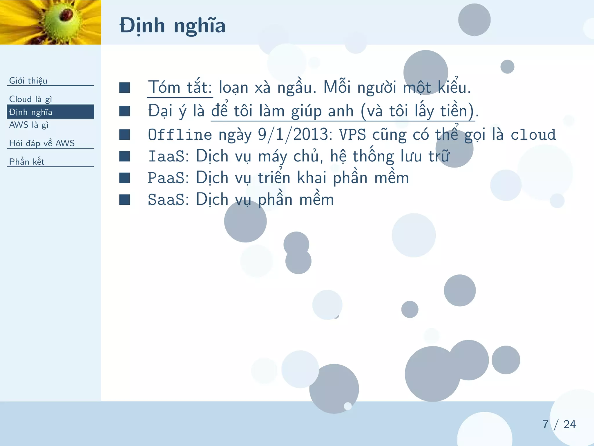 Định nghĩa
Giới thiệu
Cloud là gì
Định nghĩa
AWS là gì
Hỏi đáp về AWS
Phần kết
7 / 24
■ Tóm tắt: loạn xà ngầu. Mỗi người một kiểu.
■ Đại ý là để tôi làm giúp anh (và tôi lấy tiền).
■ Offline ngày 9/1/2013: VPS cũng có thể gọi là cloud
■ IaaS: Dịch vụ máy chủ, hệ thống lưu trữ
■ PaaS: Dịch vụ triển khai phần mềm
■ SaaS: Dịch vụ phần mềm
 