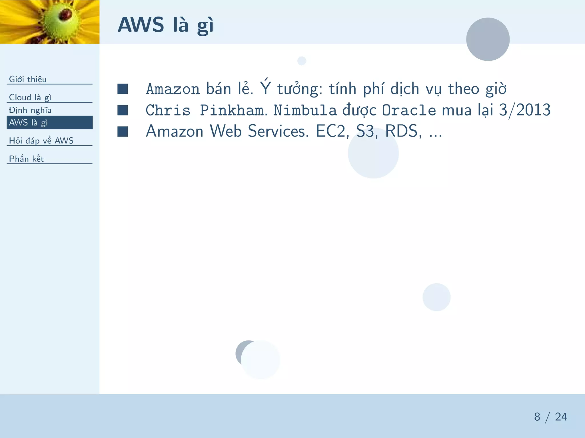 AWS là gì
Giới thiệu
Cloud là gì
Định nghĩa
AWS là gì
Hỏi đáp về AWS
Phần kết
8 / 24
■ Amazon bán lẻ. Ý tưởng: tính phí dịch vụ theo giờ
■ Chris Pinkham. Nimbula được Oracle mua lại 3/2013
■ Amazon Web Services. EC2, S3, RDS, ...
 