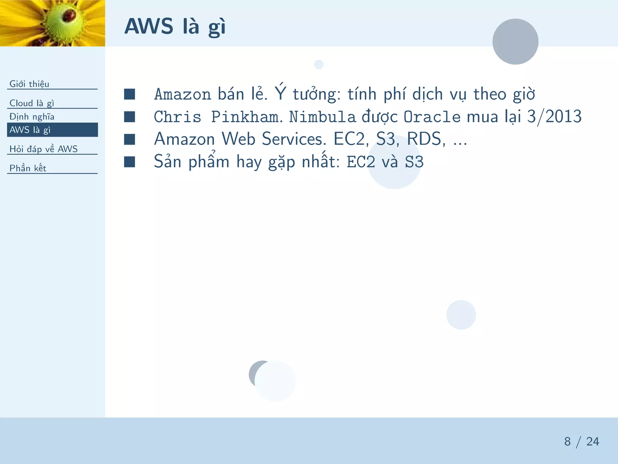 AWS là gì
Giới thiệu
Cloud là gì
Định nghĩa
AWS là gì
Hỏi đáp về AWS
Phần kết
8 / 24
■ Amazon bán lẻ. Ý tưởng: tính phí dịch vụ theo giờ
■ Chris Pinkham. Nimbula được Oracle mua lại 3/2013
■ Amazon Web Services. EC2, S3, RDS, ...
■ Sản phẩm hay gặp nhất: EC2 và S3
 