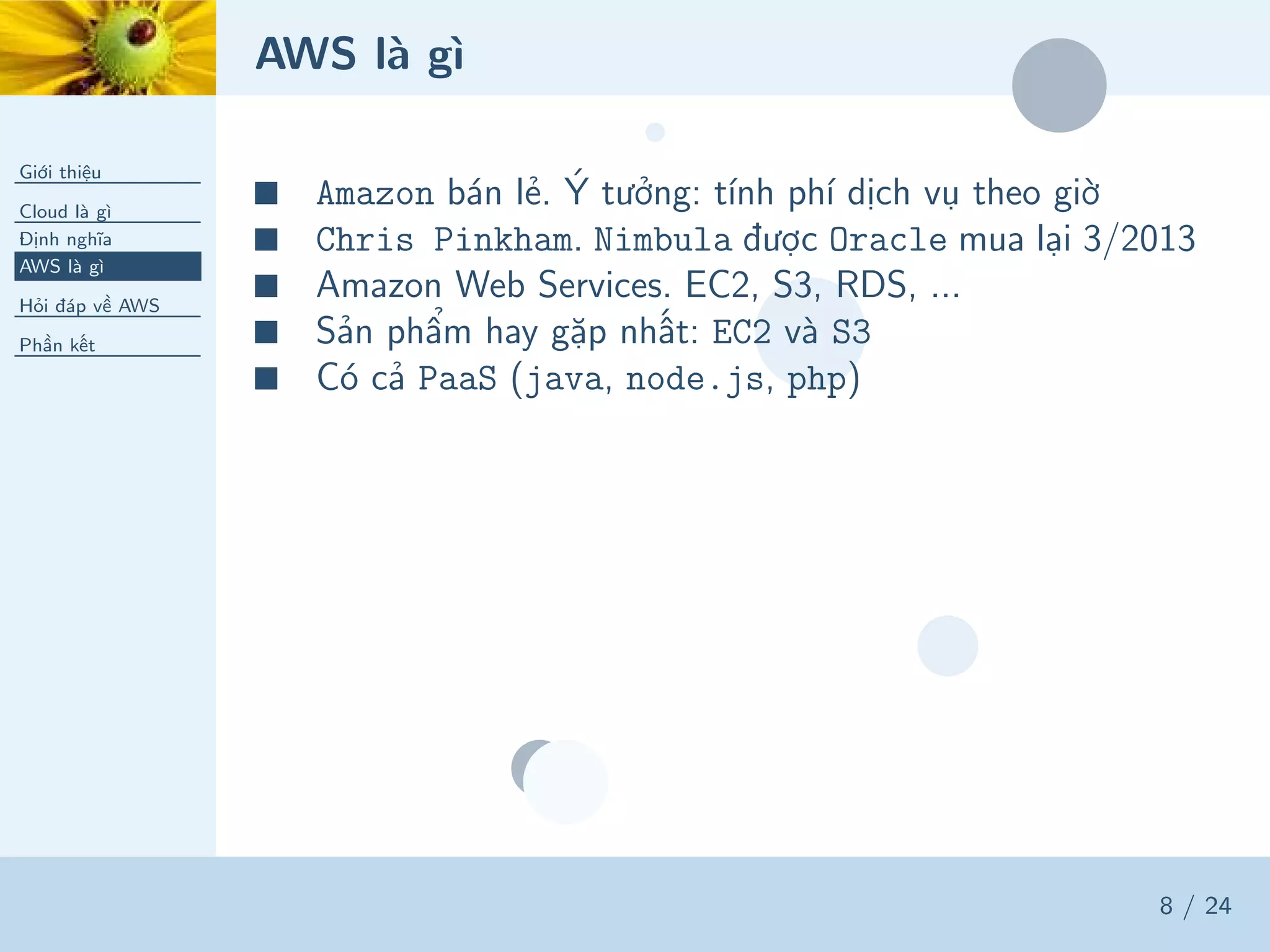 AWS là gì
Giới thiệu
Cloud là gì
Định nghĩa
AWS là gì
Hỏi đáp về AWS
Phần kết
8 / 24
■ Amazon bán lẻ. Ý tưởng: tính phí dịch vụ theo giờ
■ Chris Pinkham. Nimbula được Oracle mua lại 3/2013
■ Amazon Web Services. EC2, S3, RDS, ...
■ Sản phẩm hay gặp nhất: EC2 và S3
■ Có cả PaaS (java, node.js, php)
 