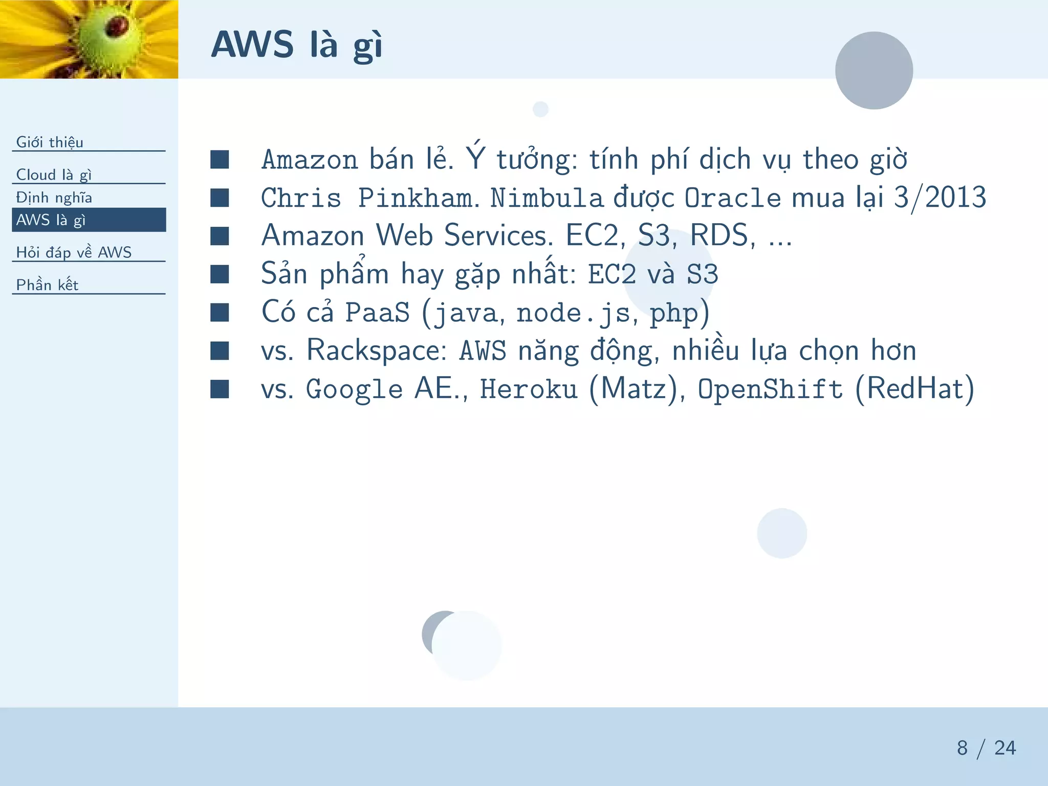AWS là gì
Giới thiệu
Cloud là gì
Định nghĩa
AWS là gì
Hỏi đáp về AWS
Phần kết
8 / 24
■ Amazon bán lẻ. Ý tưởng: tính phí dịch vụ theo giờ
■ Chris Pinkham. Nimbula được Oracle mua lại 3/2013
■ Amazon Web Services. EC2, S3, RDS, ...
■ Sản phẩm hay gặp nhất: EC2 và S3
■ Có cả PaaS (java, node.js, php)
■ vs. Rackspace: AWS năng động, nhiều lựa chọn hơn
■ vs. Google AE., Heroku (Matz), OpenShift (RedHat)
 