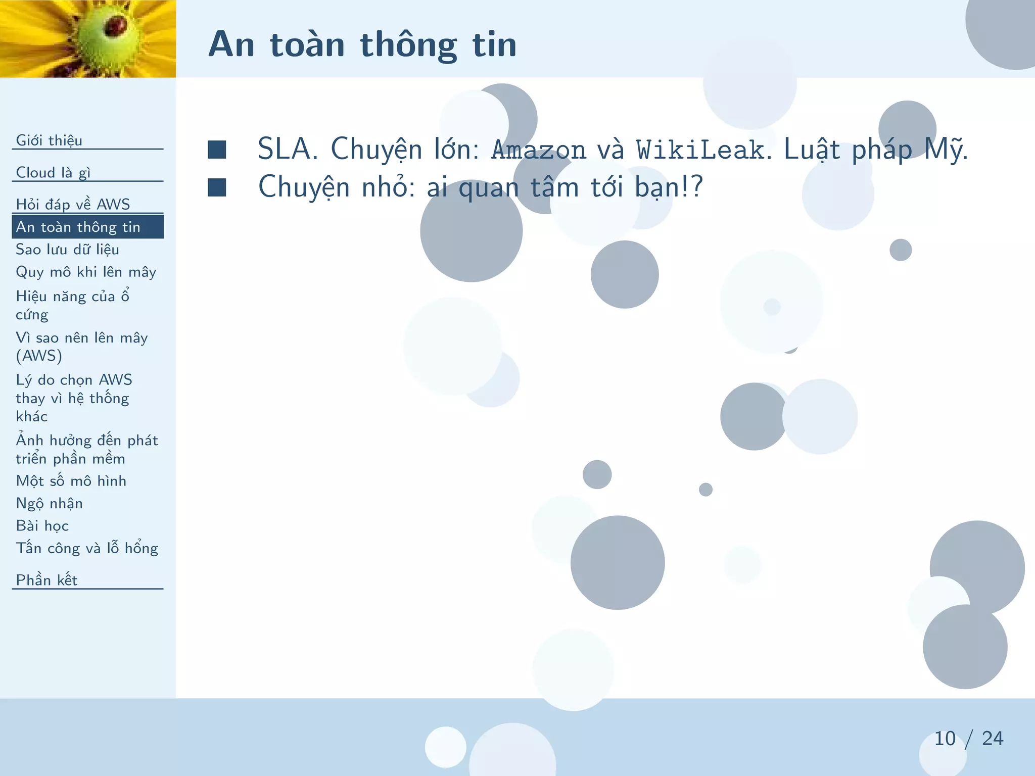 An toàn thông tin
Giới thiệu
Cloud là gì
Hỏi đáp về AWS
An toàn thông tin
Sao lưu dữ liệu
Quy mô khi lên mây
Hiệu năng của ổ
cứng
Vì sao nên lên mây
(AWS)
Lý do chọn AWS
thay vì hệ thống
khác
Ảnh hưởng đến phát
triển phần mềm
Một số mô hình
Ngộ nhận
Bài học
Tấn công và lỗ hổng
Phần kết
10 / 24
■ SLA. Chuyện lớn: Amazon và WikiLeak. Luật pháp Mỹ.
■ Chuyện nhỏ: ai quan tâm tới bạn!?
 