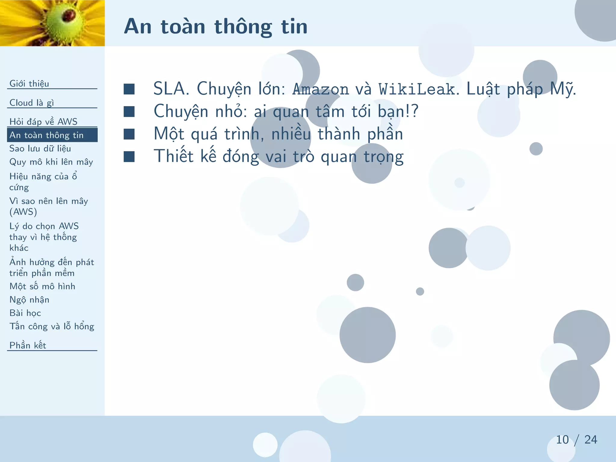 An toàn thông tin
Giới thiệu
Cloud là gì
Hỏi đáp về AWS
An toàn thông tin
Sao lưu dữ liệu
Quy mô khi lên mây
Hiệu năng của ổ
cứng
Vì sao nên lên mây
(AWS)
Lý do chọn AWS
thay vì hệ thống
khác
Ảnh hưởng đến phát
triển phần mềm
Một số mô hình
Ngộ nhận
Bài học
Tấn công và lỗ hổng
Phần kết
10 / 24
■ SLA. Chuyện lớn: Amazon và WikiLeak. Luật pháp Mỹ.
■ Chuyện nhỏ: ai quan tâm tới bạn!?
■ Một quá trình, nhiều thành phần
■ Thiết kế đóng vai trò quan trọng
 