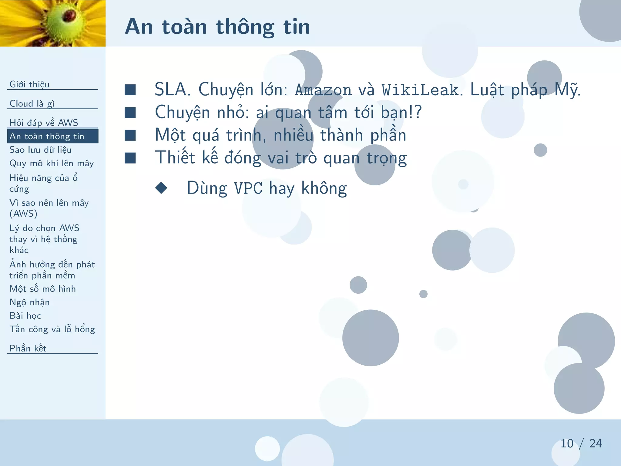 An toàn thông tin
Giới thiệu
Cloud là gì
Hỏi đáp về AWS
An toàn thông tin
Sao lưu dữ liệu
Quy mô khi lên mây
Hiệu năng của ổ
cứng
Vì sao nên lên mây
(AWS)
Lý do chọn AWS
thay vì hệ thống
khác
Ảnh hưởng đến phát
triển phần mềm
Một số mô hình
Ngộ nhận
Bài học
Tấn công và lỗ hổng
Phần kết
10 / 24
■ SLA. Chuyện lớn: Amazon và WikiLeak. Luật pháp Mỹ.
■ Chuyện nhỏ: ai quan tâm tới bạn!?
■ Một quá trình, nhiều thành phần
■ Thiết kế đóng vai trò quan trọng
◆ Dùng VPC hay không
 