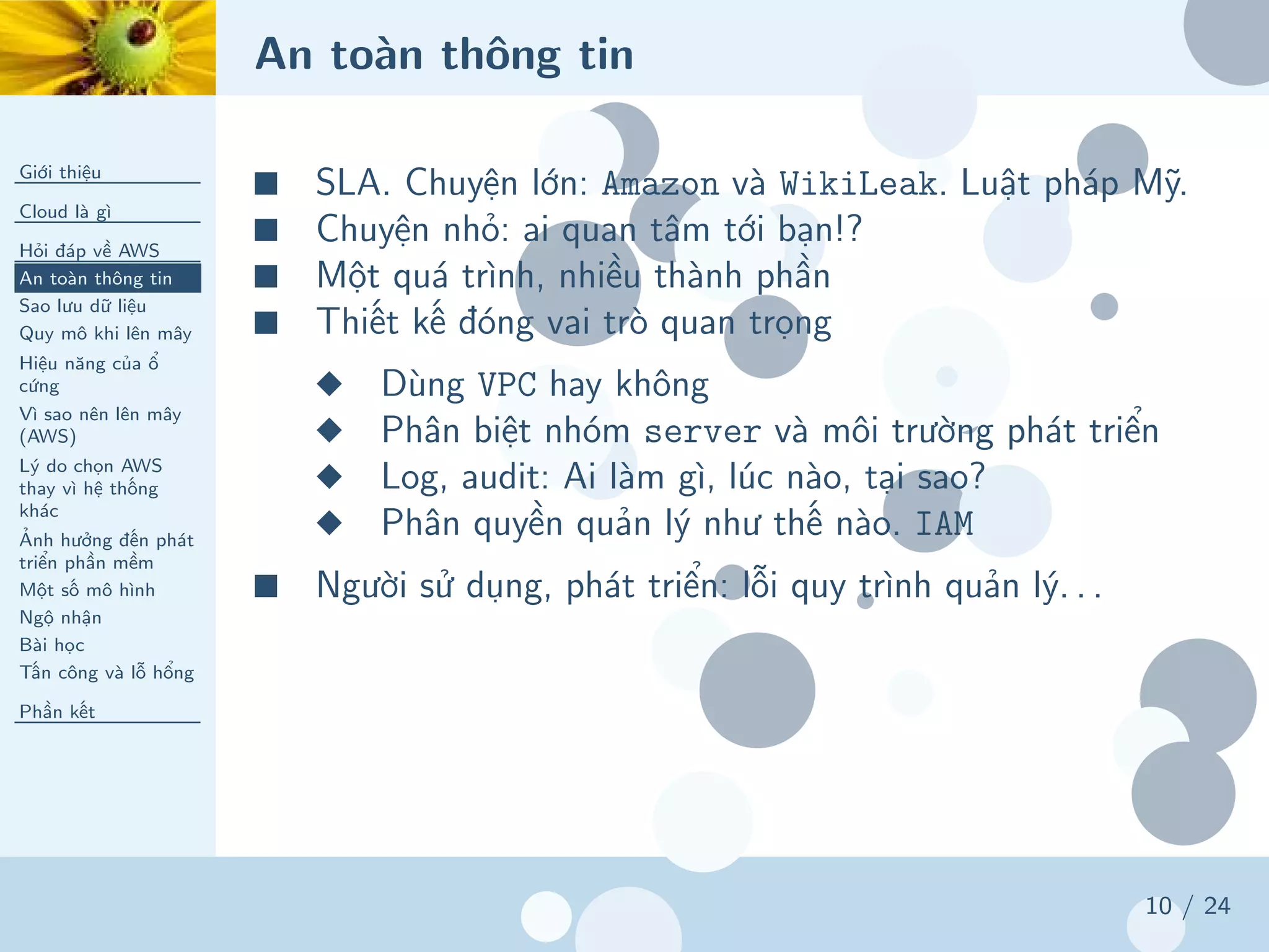 An toàn thông tin
Giới thiệu
Cloud là gì
Hỏi đáp về AWS
An toàn thông tin
Sao lưu dữ liệu
Quy mô khi lên mây
Hiệu năng của ổ
cứng
Vì sao nên lên mây
(AWS)
Lý do chọn AWS
thay vì hệ thống
khác
Ảnh hưởng đến phát
triển phần mềm
Một số mô hình
Ngộ nhận
Bài học
Tấn công và lỗ hổng
Phần kết
10 / 24
■ SLA. Chuyện lớn: Amazon và WikiLeak. Luật pháp Mỹ.
■ Chuyện nhỏ: ai quan tâm tới bạn!?
■ Một quá trình, nhiều thành phần
■ Thiết kế đóng vai trò quan trọng
◆ Dùng VPC hay không
◆ Phân biệt nhóm server và môi trường phát triển
◆ Log, audit: Ai làm gì, lúc nào, tại sao?
◆ Phân quyền quản lý như thế nào. IAM
■ Người sử dụng, phát triển: lỗi quy trình quản lý. . .
 