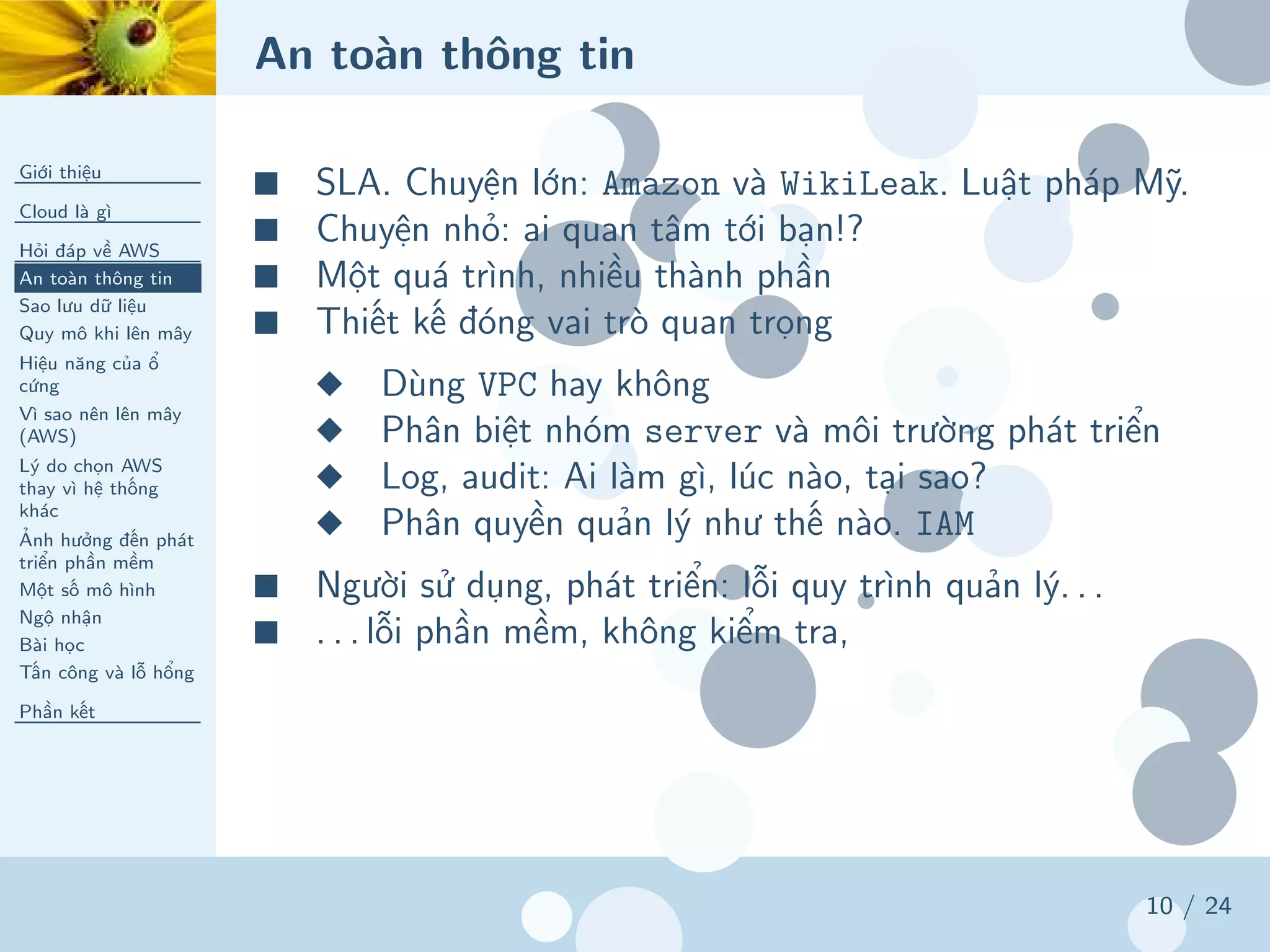 An toàn thông tin
Giới thiệu
Cloud là gì
Hỏi đáp về AWS
An toàn thông tin
Sao lưu dữ liệu
Quy mô khi lên mây
Hiệu năng của ổ
cứng
Vì sao nên lên mây
(AWS)
Lý do chọn AWS
thay vì hệ thống
khác
Ảnh hưởng đến phát
triển phần mềm
Một số mô hình
Ngộ nhận
Bài học
Tấn công và lỗ hổng
Phần kết
10 / 24
■ SLA. Chuyện lớn: Amazon và WikiLeak. Luật pháp Mỹ.
■ Chuyện nhỏ: ai quan tâm tới bạn!?
■ Một quá trình, nhiều thành phần
■ Thiết kế đóng vai trò quan trọng
◆ Dùng VPC hay không
◆ Phân biệt nhóm server và môi trường phát triển
◆ Log, audit: Ai làm gì, lúc nào, tại sao?
◆ Phân quyền quản lý như thế nào. IAM
■ Người sử dụng, phát triển: lỗi quy trình quản lý. . .
■ . . . lỗi phần mềm, không kiểm tra,
 