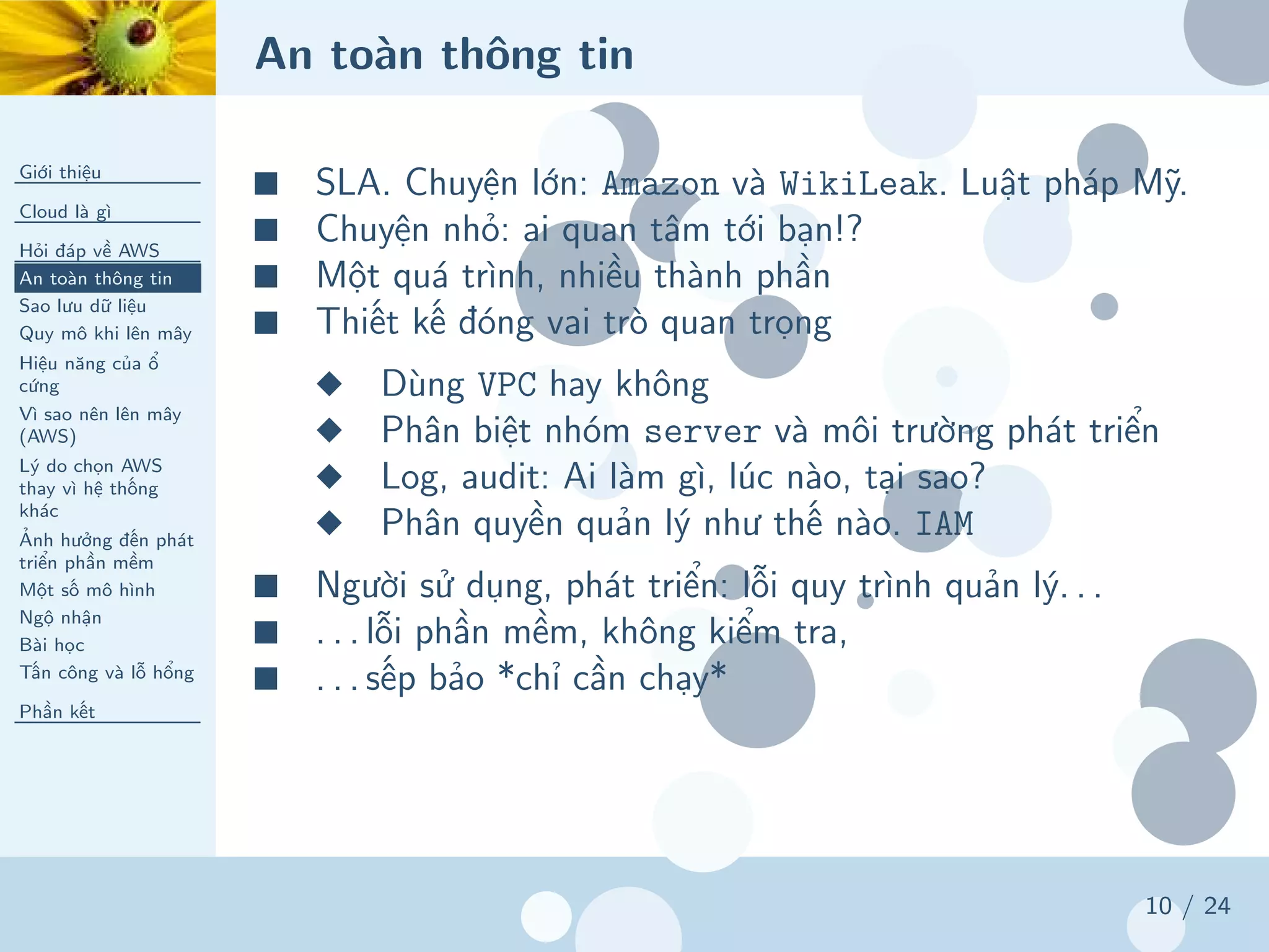 An toàn thông tin
Giới thiệu
Cloud là gì
Hỏi đáp về AWS
An toàn thông tin
Sao lưu dữ liệu
Quy mô khi lên mây
Hiệu năng của ổ
cứng
Vì sao nên lên mây
(AWS)
Lý do chọn AWS
thay vì hệ thống
khác
Ảnh hưởng đến phát
triển phần mềm
Một số mô hình
Ngộ nhận
Bài học
Tấn công và lỗ hổng
Phần kết
10 / 24
■ SLA. Chuyện lớn: Amazon và WikiLeak. Luật pháp Mỹ.
■ Chuyện nhỏ: ai quan tâm tới bạn!?
■ Một quá trình, nhiều thành phần
■ Thiết kế đóng vai trò quan trọng
◆ Dùng VPC hay không
◆ Phân biệt nhóm server và môi trường phát triển
◆ Log, audit: Ai làm gì, lúc nào, tại sao?
◆ Phân quyền quản lý như thế nào. IAM
■ Người sử dụng, phát triển: lỗi quy trình quản lý. . .
■ . . . lỗi phần mềm, không kiểm tra,
■ . . . sếp bảo *chỉ cần chạy*
 