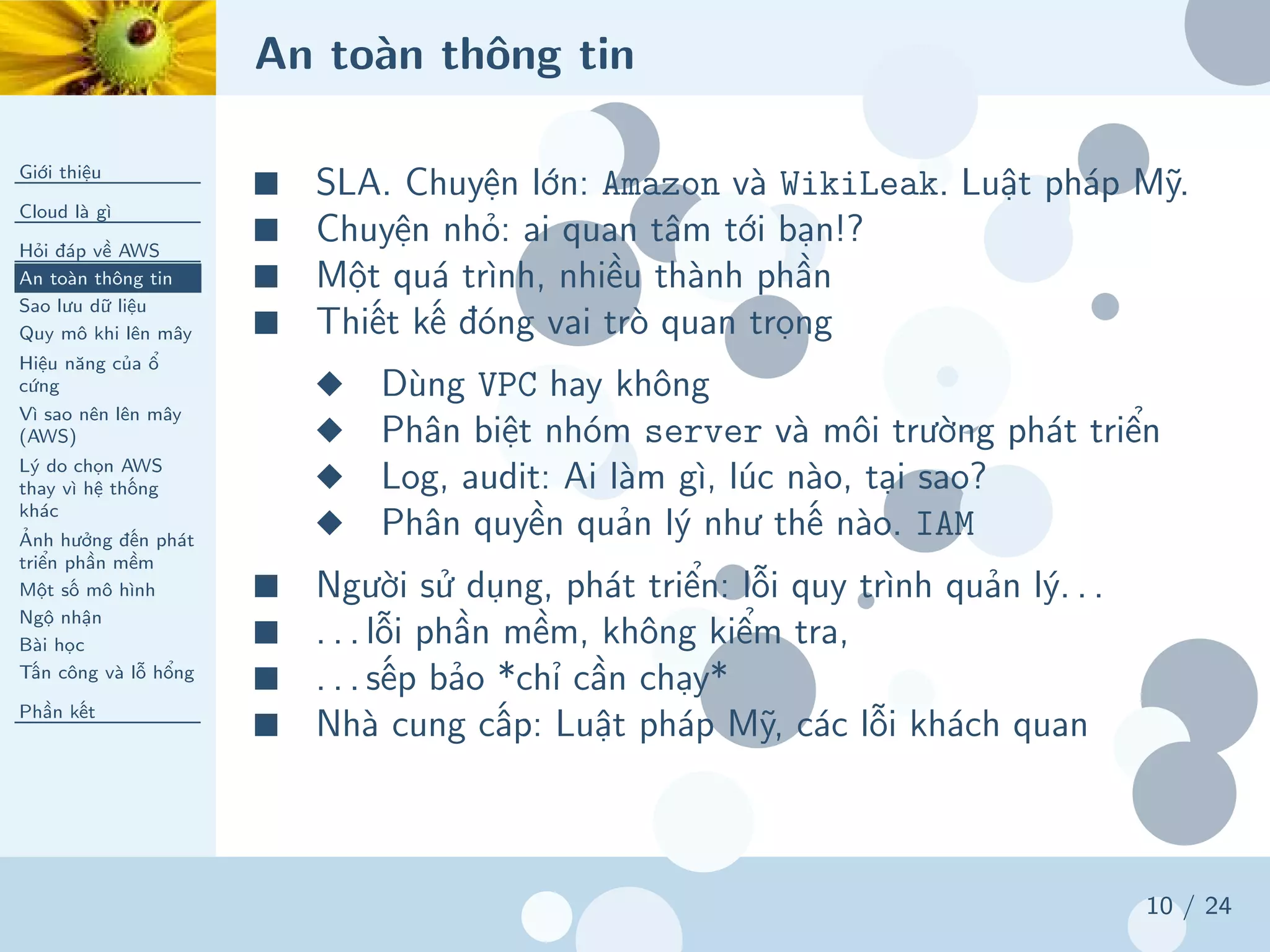 An toàn thông tin
Giới thiệu
Cloud là gì
Hỏi đáp về AWS
An toàn thông tin
Sao lưu dữ liệu
Quy mô khi lên mây
Hiệu năng của ổ
cứng
Vì sao nên lên mây
(AWS)
Lý do chọn AWS
thay vì hệ thống
khác
Ảnh hưởng đến phát
triển phần mềm
Một số mô hình
Ngộ nhận
Bài học
Tấn công và lỗ hổng
Phần kết
10 / 24
■ SLA. Chuyện lớn: Amazon và WikiLeak. Luật pháp Mỹ.
■ Chuyện nhỏ: ai quan tâm tới bạn!?
■ Một quá trình, nhiều thành phần
■ Thiết kế đóng vai trò quan trọng
◆ Dùng VPC hay không
◆ Phân biệt nhóm server và môi trường phát triển
◆ Log, audit: Ai làm gì, lúc nào, tại sao?
◆ Phân quyền quản lý như thế nào. IAM
■ Người sử dụng, phát triển: lỗi quy trình quản lý. . .
■ . . . lỗi phần mềm, không kiểm tra,
■ . . . sếp bảo *chỉ cần chạy*
■ Nhà cung cấp: Luật pháp Mỹ, các lỗi khách quan
 
