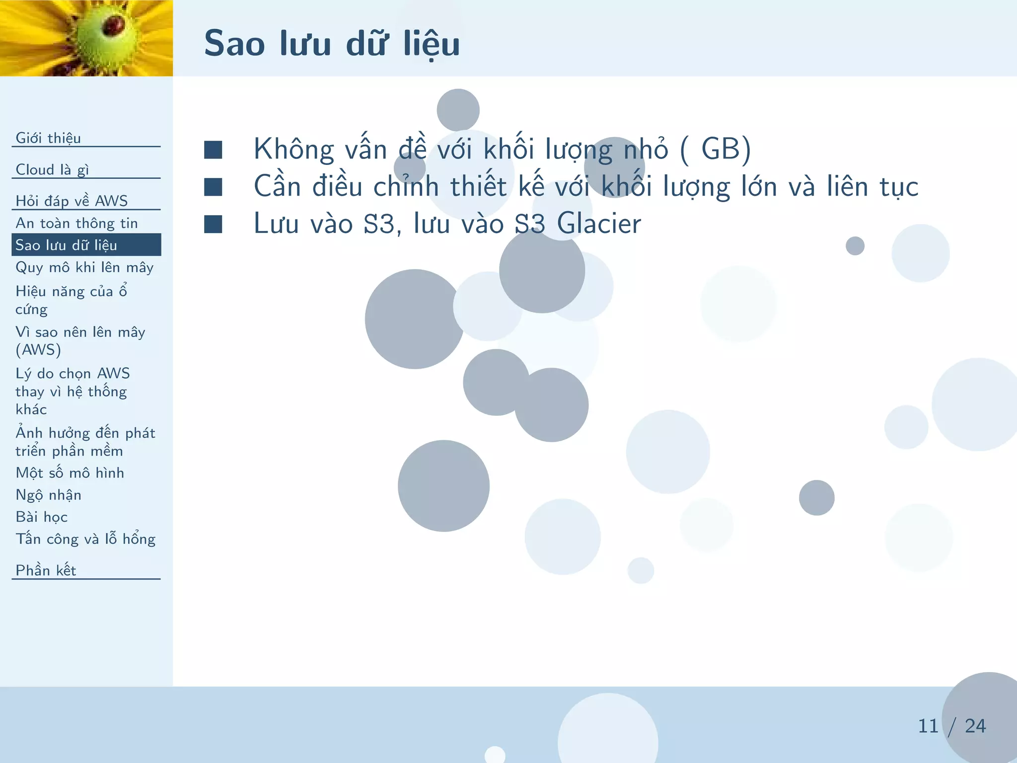 Sao lưu dữ liệu
Giới thiệu
Cloud là gì
Hỏi đáp về AWS
An toàn thông tin
Sao lưu dữ liệu
Quy mô khi lên mây
Hiệu năng của ổ
cứng
Vì sao nên lên mây
(AWS)
Lý do chọn AWS
thay vì hệ thống
khác
Ảnh hưởng đến phát
triển phần mềm
Một số mô hình
Ngộ nhận
Bài học
Tấn công và lỗ hổng
Phần kết
11 / 24
■ Không vấn đề với khối lượng nhỏ ( GB)
■ Cần điều chỉnh thiết kế với khối lượng lớn và liên tục
■ Lưu vào S3, lưu vào S3 Glacier
 