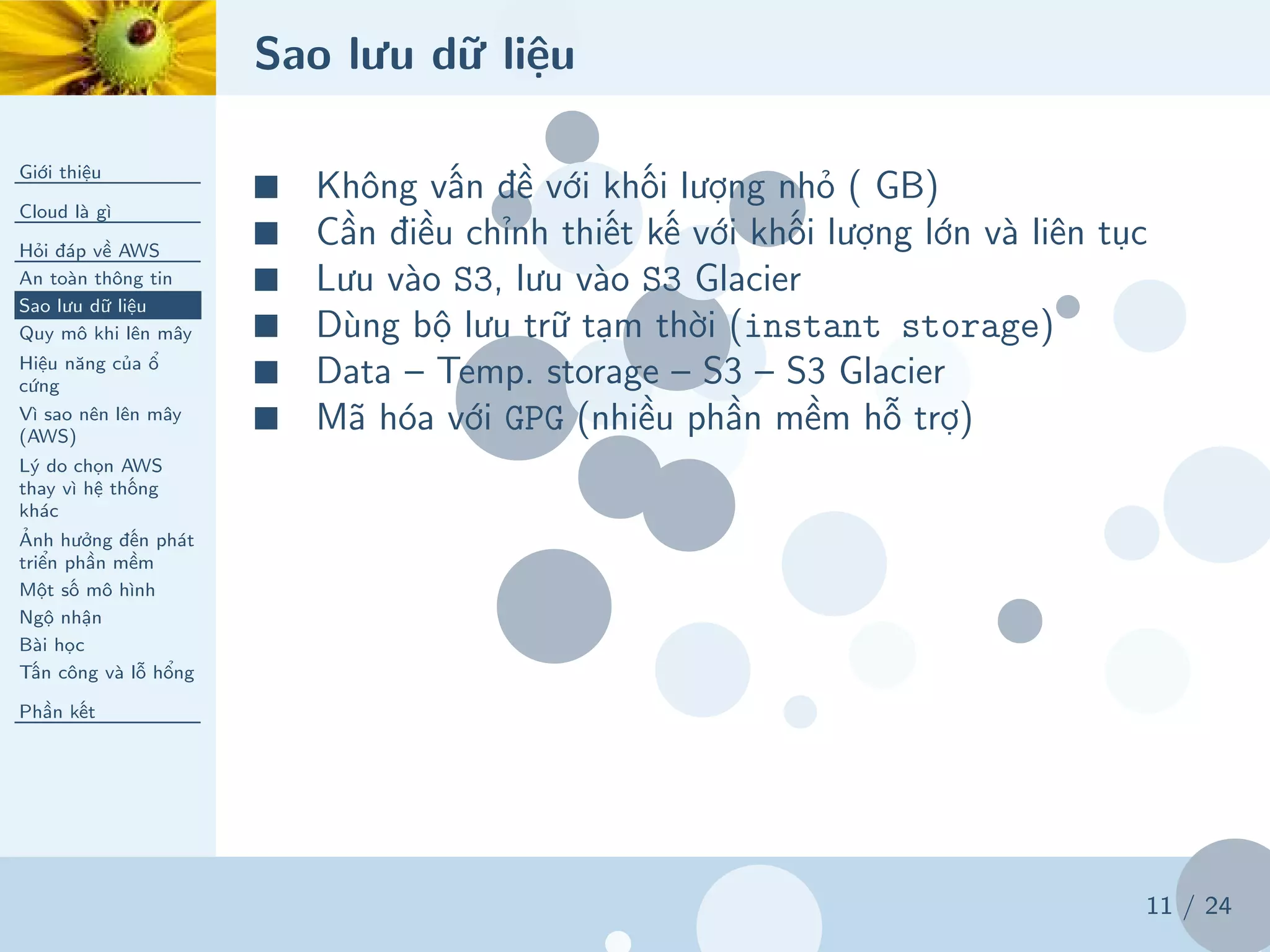 Sao lưu dữ liệu
Giới thiệu
Cloud là gì
Hỏi đáp về AWS
An toàn thông tin
Sao lưu dữ liệu
Quy mô khi lên mây
Hiệu năng của ổ
cứng
Vì sao nên lên mây
(AWS)
Lý do chọn AWS
thay vì hệ thống
khác
Ảnh hưởng đến phát
triển phần mềm
Một số mô hình
Ngộ nhận
Bài học
Tấn công và lỗ hổng
Phần kết
11 / 24
■ Không vấn đề với khối lượng nhỏ ( GB)
■ Cần điều chỉnh thiết kế với khối lượng lớn và liên tục
■ Lưu vào S3, lưu vào S3 Glacier
■ Dùng bộ lưu trữ tạm thời (instant storage)
■ Data – Temp. storage – S3 – S3 Glacier
■ Mã hóa với GPG (nhiều phần mềm hỗ trợ)
 