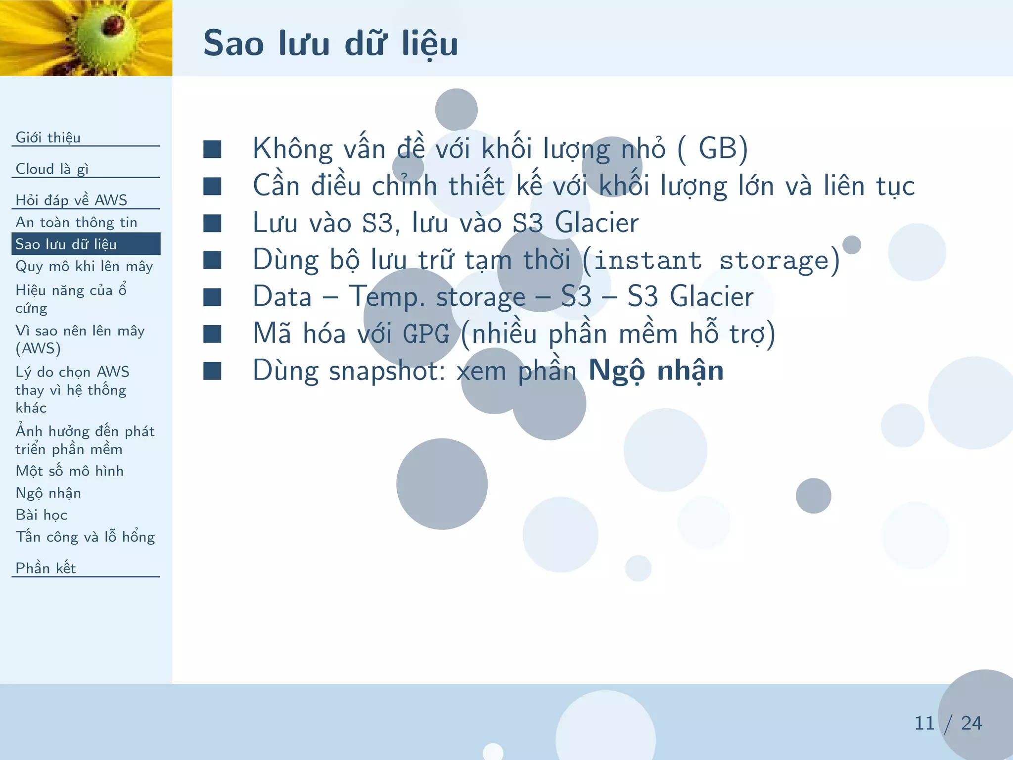 Sao lưu dữ liệu
Giới thiệu
Cloud là gì
Hỏi đáp về AWS
An toàn thông tin
Sao lưu dữ liệu
Quy mô khi lên mây
Hiệu năng của ổ
cứng
Vì sao nên lên mây
(AWS)
Lý do chọn AWS
thay vì hệ thống
khác
Ảnh hưởng đến phát
triển phần mềm
Một số mô hình
Ngộ nhận
Bài học
Tấn công và lỗ hổng
Phần kết
11 / 24
■ Không vấn đề với khối lượng nhỏ ( GB)
■ Cần điều chỉnh thiết kế với khối lượng lớn và liên tục
■ Lưu vào S3, lưu vào S3 Glacier
■ Dùng bộ lưu trữ tạm thời (instant storage)
■ Data – Temp. storage – S3 – S3 Glacier
■ Mã hóa với GPG (nhiều phần mềm hỗ trợ)
■ Dùng snapshot: xem phần Ngộ nhận
 