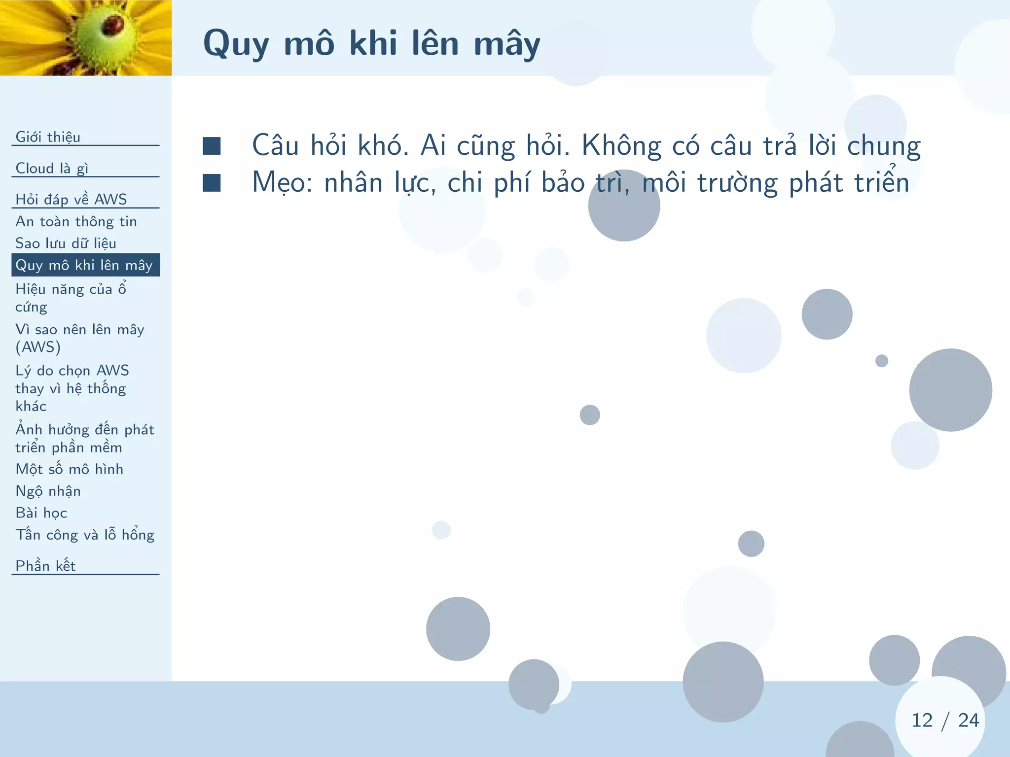 Quy mô khi lên mây
Giới thiệu
Cloud là gì
Hỏi đáp về AWS
An toàn thông tin
Sao lưu dữ liệu
Quy mô khi lên mây
Hiệu năng của ổ
cứng
Vì sao nên lên mây
(AWS)
Lý do chọn AWS
thay vì hệ thống
khác
Ảnh hưởng đến phát
triển phần mềm
Một số mô hình
Ngộ nhận
Bài học
Tấn công và lỗ hổng
Phần kết
12 / 24
■ Câu hỏi khó. Ai cũng hỏi. Không có câu trả lời chung
■ Mẹo: nhân lực, chi phí bảo trì, môi trường phát triển
 