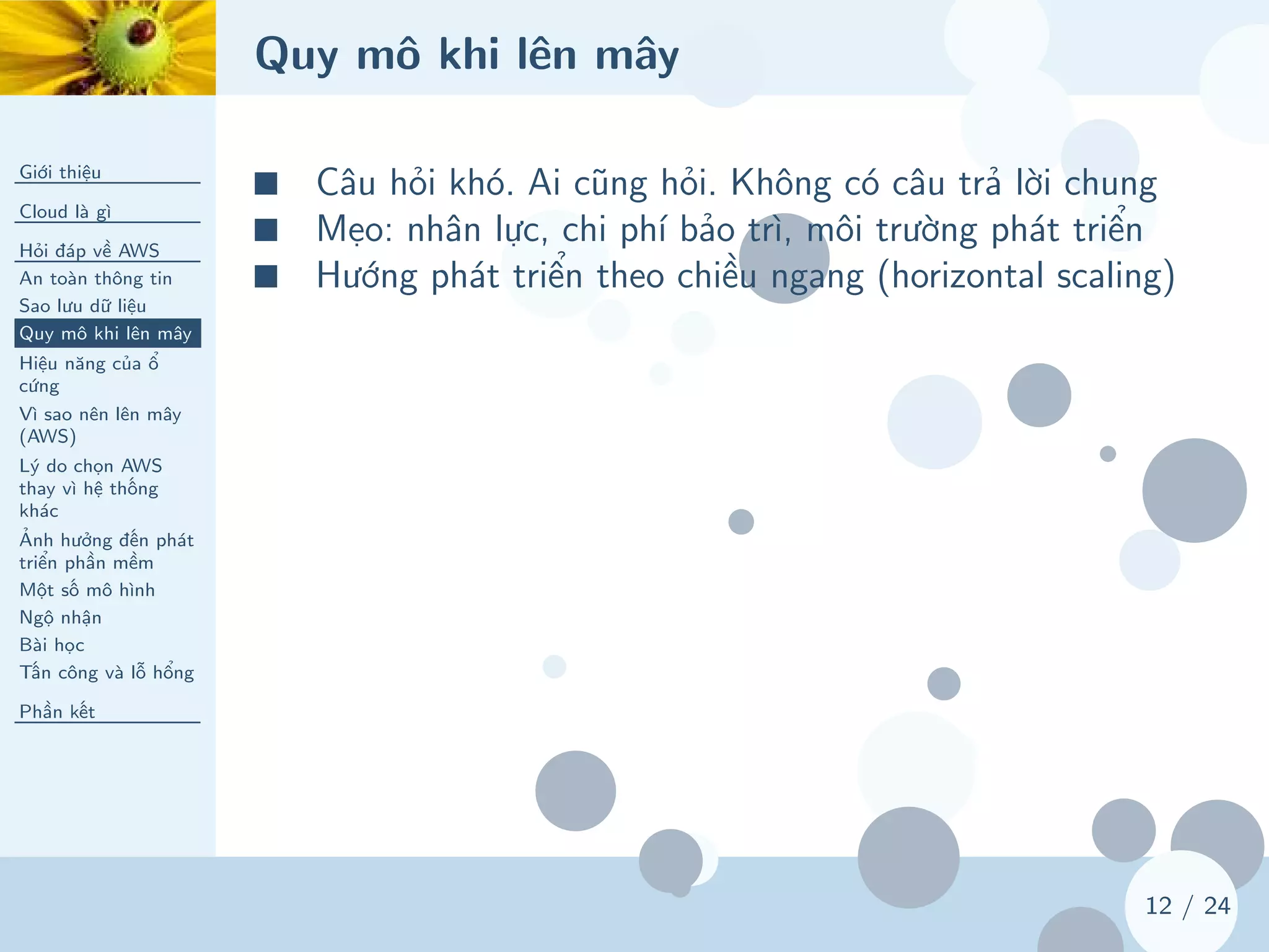 Quy mô khi lên mây
Giới thiệu
Cloud là gì
Hỏi đáp về AWS
An toàn thông tin
Sao lưu dữ liệu
Quy mô khi lên mây
Hiệu năng của ổ
cứng
Vì sao nên lên mây
(AWS)
Lý do chọn AWS
thay vì hệ thống
khác
Ảnh hưởng đến phát
triển phần mềm
Một số mô hình
Ngộ nhận
Bài học
Tấn công và lỗ hổng
Phần kết
12 / 24
■ Câu hỏi khó. Ai cũng hỏi. Không có câu trả lời chung
■ Mẹo: nhân lực, chi phí bảo trì, môi trường phát triển
■ Hướng phát triển theo chiều ngang (horizontal scaling)
 