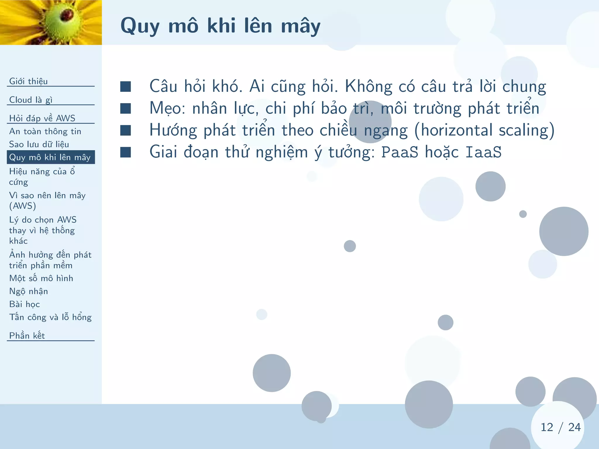 Quy mô khi lên mây
Giới thiệu
Cloud là gì
Hỏi đáp về AWS
An toàn thông tin
Sao lưu dữ liệu
Quy mô khi lên mây
Hiệu năng của ổ
cứng
Vì sao nên lên mây
(AWS)
Lý do chọn AWS
thay vì hệ thống
khác
Ảnh hưởng đến phát
triển phần mềm
Một số mô hình
Ngộ nhận
Bài học
Tấn công và lỗ hổng
Phần kết
12 / 24
■ Câu hỏi khó. Ai cũng hỏi. Không có câu trả lời chung
■ Mẹo: nhân lực, chi phí bảo trì, môi trường phát triển
■ Hướng phát triển theo chiều ngang (horizontal scaling)
■ Giai đoạn thử nghiệm ý tưởng: PaaS hoặc IaaS
 