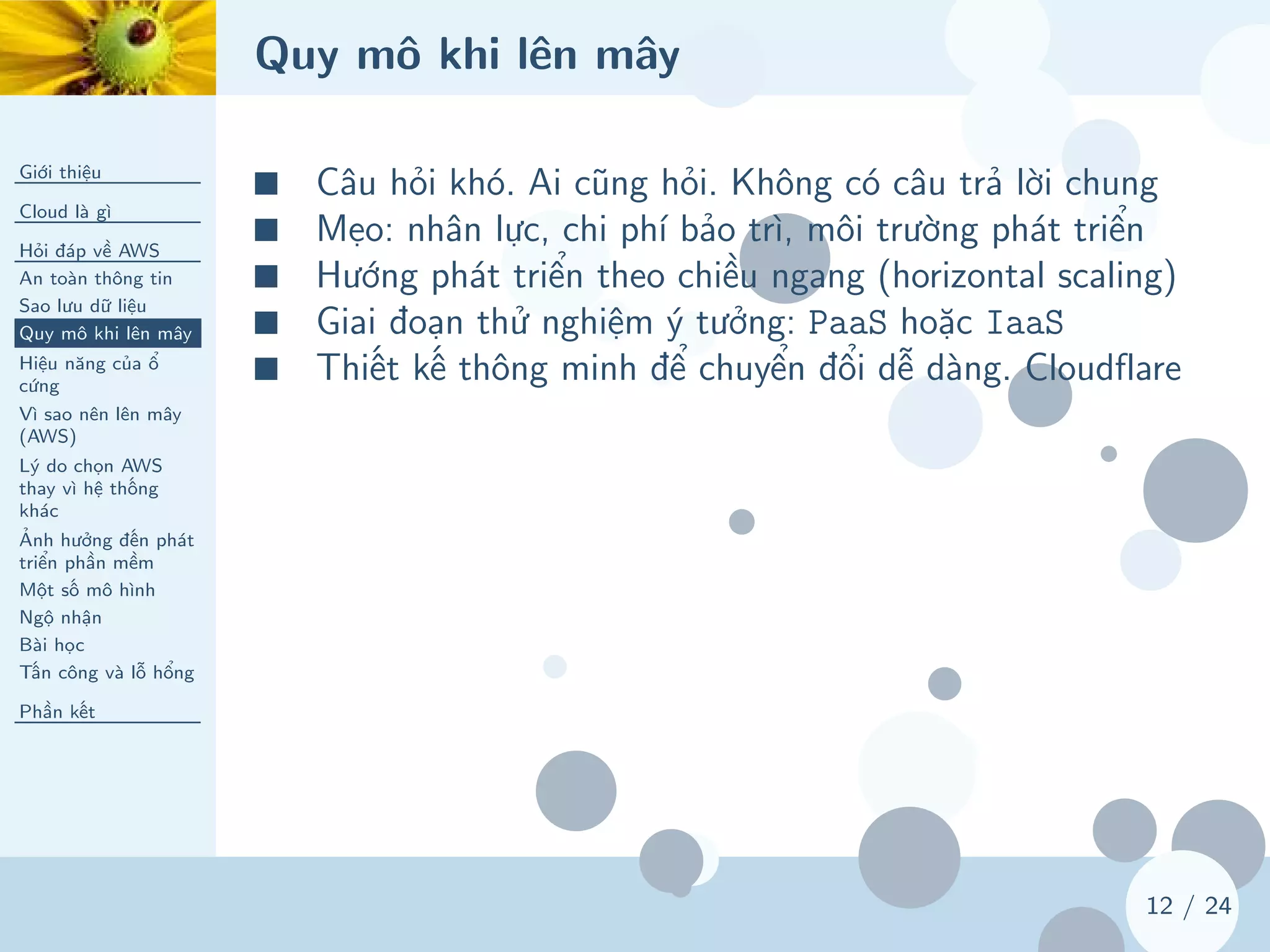 Quy mô khi lên mây
Giới thiệu
Cloud là gì
Hỏi đáp về AWS
An toàn thông tin
Sao lưu dữ liệu
Quy mô khi lên mây
Hiệu năng của ổ
cứng
Vì sao nên lên mây
(AWS)
Lý do chọn AWS
thay vì hệ thống
khác
Ảnh hưởng đến phát
triển phần mềm
Một số mô hình
Ngộ nhận
Bài học
Tấn công và lỗ hổng
Phần kết
12 / 24
■ Câu hỏi khó. Ai cũng hỏi. Không có câu trả lời chung
■ Mẹo: nhân lực, chi phí bảo trì, môi trường phát triển
■ Hướng phát triển theo chiều ngang (horizontal scaling)
■ Giai đoạn thử nghiệm ý tưởng: PaaS hoặc IaaS
■ Thiết kế thông minh để chuyển đổi dễ dàng. Cloudflare
 
