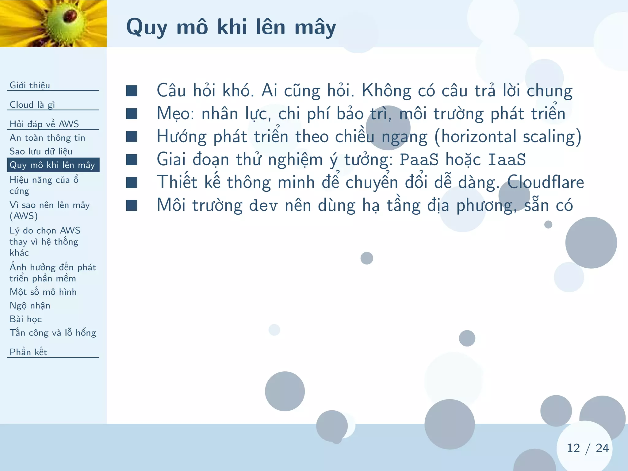 Quy mô khi lên mây
Giới thiệu
Cloud là gì
Hỏi đáp về AWS
An toàn thông tin
Sao lưu dữ liệu
Quy mô khi lên mây
Hiệu năng của ổ
cứng
Vì sao nên lên mây
(AWS)
Lý do chọn AWS
thay vì hệ thống
khác
Ảnh hưởng đến phát
triển phần mềm
Một số mô hình
Ngộ nhận
Bài học
Tấn công và lỗ hổng
Phần kết
12 / 24
■ Câu hỏi khó. Ai cũng hỏi. Không có câu trả lời chung
■ Mẹo: nhân lực, chi phí bảo trì, môi trường phát triển
■ Hướng phát triển theo chiều ngang (horizontal scaling)
■ Giai đoạn thử nghiệm ý tưởng: PaaS hoặc IaaS
■ Thiết kế thông minh để chuyển đổi dễ dàng. Cloudflare
■ Môi trường dev nên dùng hạ tầng địa phương, sẵn có
 