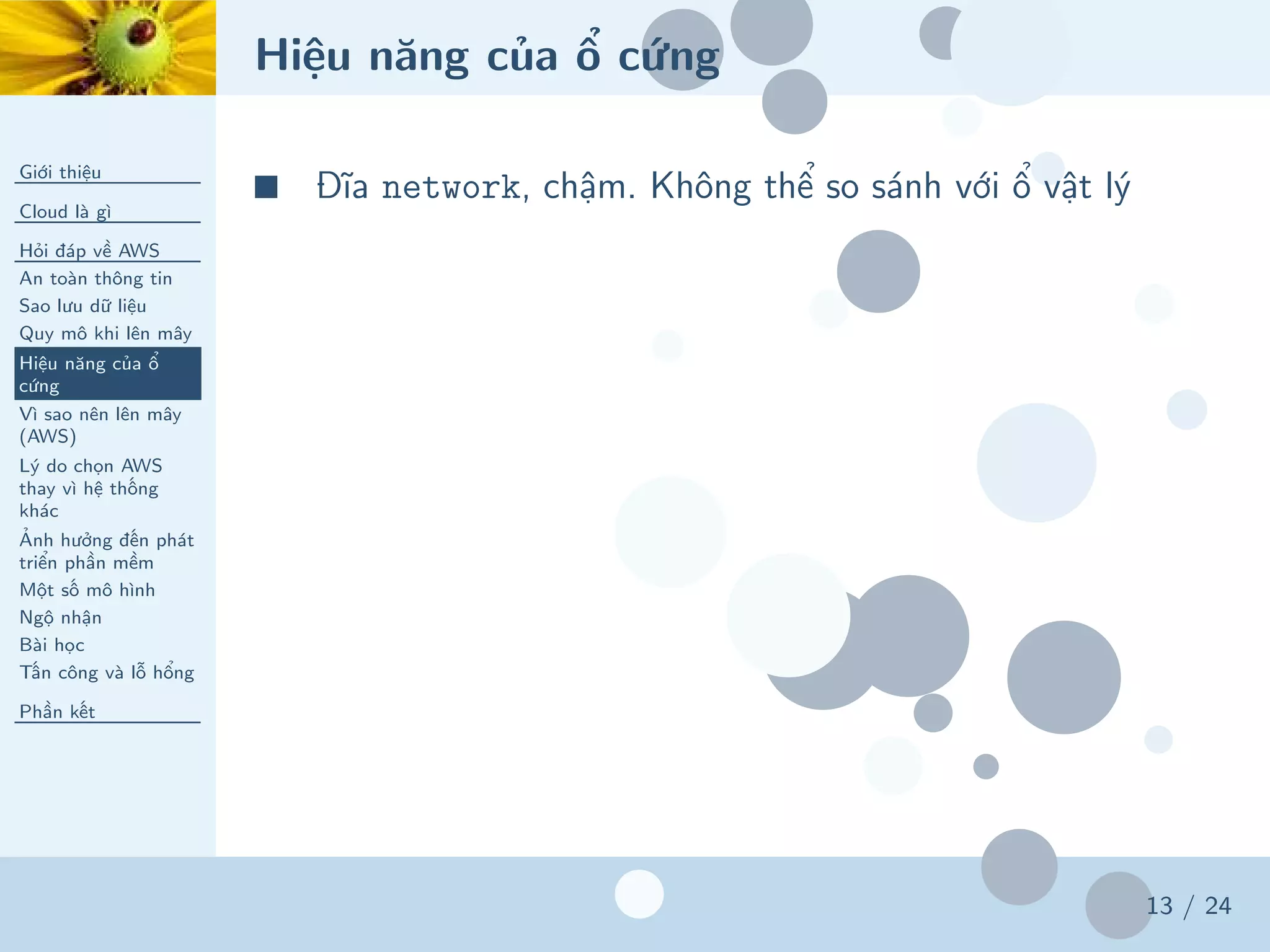 Hiệu năng của ổ cứng
Giới thiệu
Cloud là gì
Hỏi đáp về AWS
An toàn thông tin
Sao lưu dữ liệu
Quy mô khi lên mây
Hiệu năng của ổ
cứng
Vì sao nên lên mây
(AWS)
Lý do chọn AWS
thay vì hệ thống
khác
Ảnh hưởng đến phát
triển phần mềm
Một số mô hình
Ngộ nhận
Bài học
Tấn công và lỗ hổng
Phần kết
13 / 24
■ Đĩa network, chậm. Không thể so sánh với ổ vật lý
 