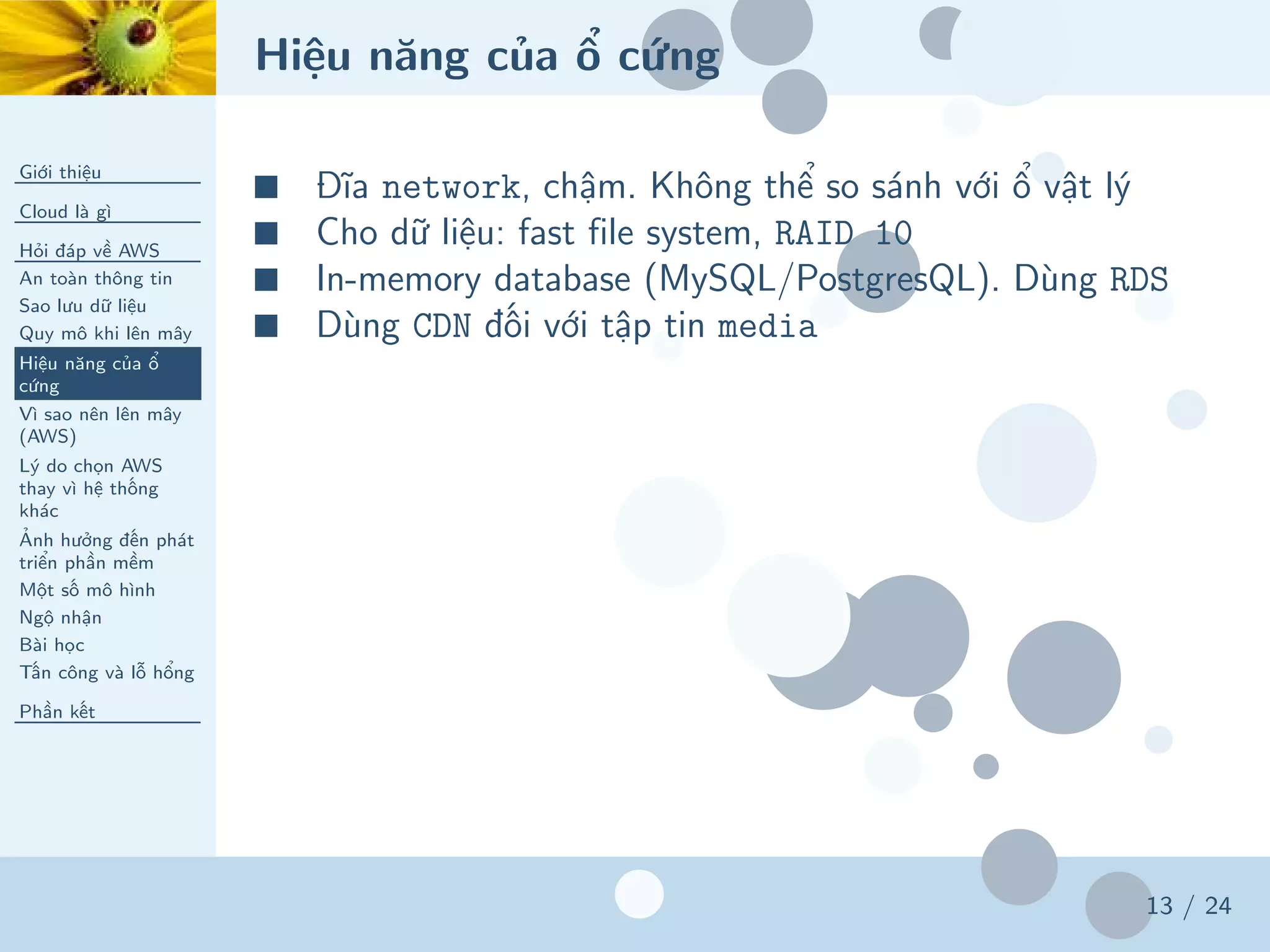 Hiệu năng của ổ cứng
Giới thiệu
Cloud là gì
Hỏi đáp về AWS
An toàn thông tin
Sao lưu dữ liệu
Quy mô khi lên mây
Hiệu năng của ổ
cứng
Vì sao nên lên mây
(AWS)
Lý do chọn AWS
thay vì hệ thống
khác
Ảnh hưởng đến phát
triển phần mềm
Một số mô hình
Ngộ nhận
Bài học
Tấn công và lỗ hổng
Phần kết
13 / 24
■ Đĩa network, chậm. Không thể so sánh với ổ vật lý
■ Cho dữ liệu: fast file system, RAID 10
■ In-memory database (MySQL/PostgresQL). Dùng RDS
■ Dùng CDN đối với tập tin media
 