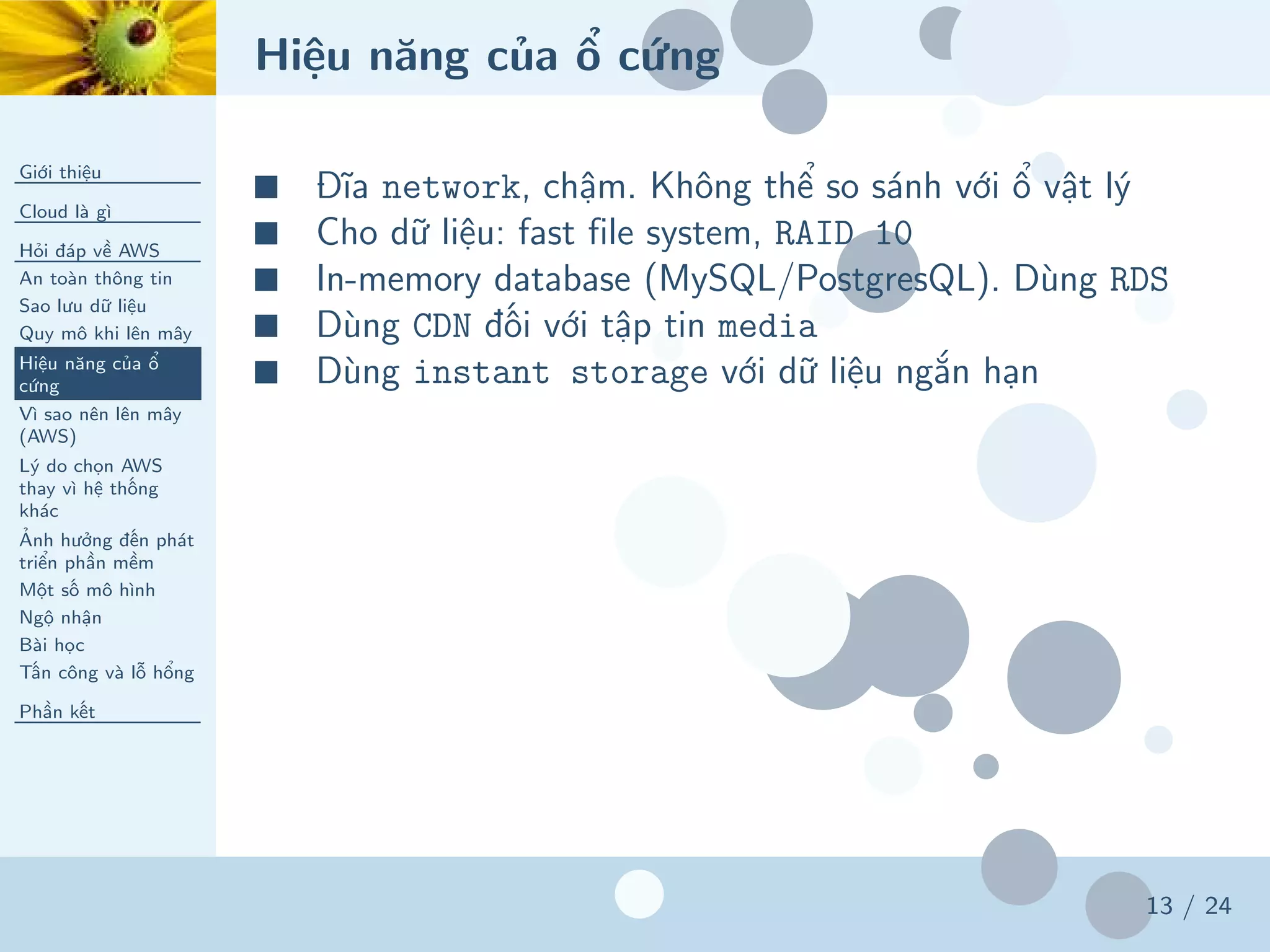 Hiệu năng của ổ cứng
Giới thiệu
Cloud là gì
Hỏi đáp về AWS
An toàn thông tin
Sao lưu dữ liệu
Quy mô khi lên mây
Hiệu năng của ổ
cứng
Vì sao nên lên mây
(AWS)
Lý do chọn AWS
thay vì hệ thống
khác
Ảnh hưởng đến phát
triển phần mềm
Một số mô hình
Ngộ nhận
Bài học
Tấn công và lỗ hổng
Phần kết
13 / 24
■ Đĩa network, chậm. Không thể so sánh với ổ vật lý
■ Cho dữ liệu: fast file system, RAID 10
■ In-memory database (MySQL/PostgresQL). Dùng RDS
■ Dùng CDN đối với tập tin media
■ Dùng instant storage với dữ liệu ngắn hạn
 
