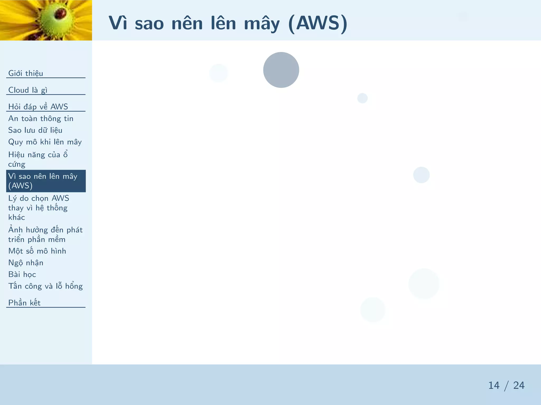 Vì sao nên lên mây (AWS)
Giới thiệu
Cloud là gì
Hỏi đáp về AWS
An toàn thông tin
Sao lưu dữ liệu
Quy mô khi lên mây
Hiệu năng của ổ
cứng
Vì sao nên lên mây
(AWS)
Lý do chọn AWS
thay vì hệ thống
khác
Ảnh hưởng đến phát
triển phần mềm
Một số mô hình
Ngộ nhận
Bài học
Tấn công và lỗ hổng
Phần kết
14 / 24
 