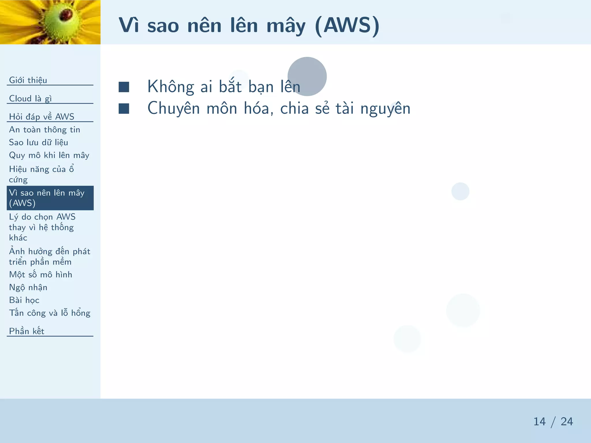 Vì sao nên lên mây (AWS)
Giới thiệu
Cloud là gì
Hỏi đáp về AWS
An toàn thông tin
Sao lưu dữ liệu
Quy mô khi lên mây
Hiệu năng của ổ
cứng
Vì sao nên lên mây
(AWS)
Lý do chọn AWS
thay vì hệ thống
khác
Ảnh hưởng đến phát
triển phần mềm
Một số mô hình
Ngộ nhận
Bài học
Tấn công và lỗ hổng
Phần kết
14 / 24
■ Không ai bắt bạn lên
■ Chuyên môn hóa, chia sẻ tài nguyên
 