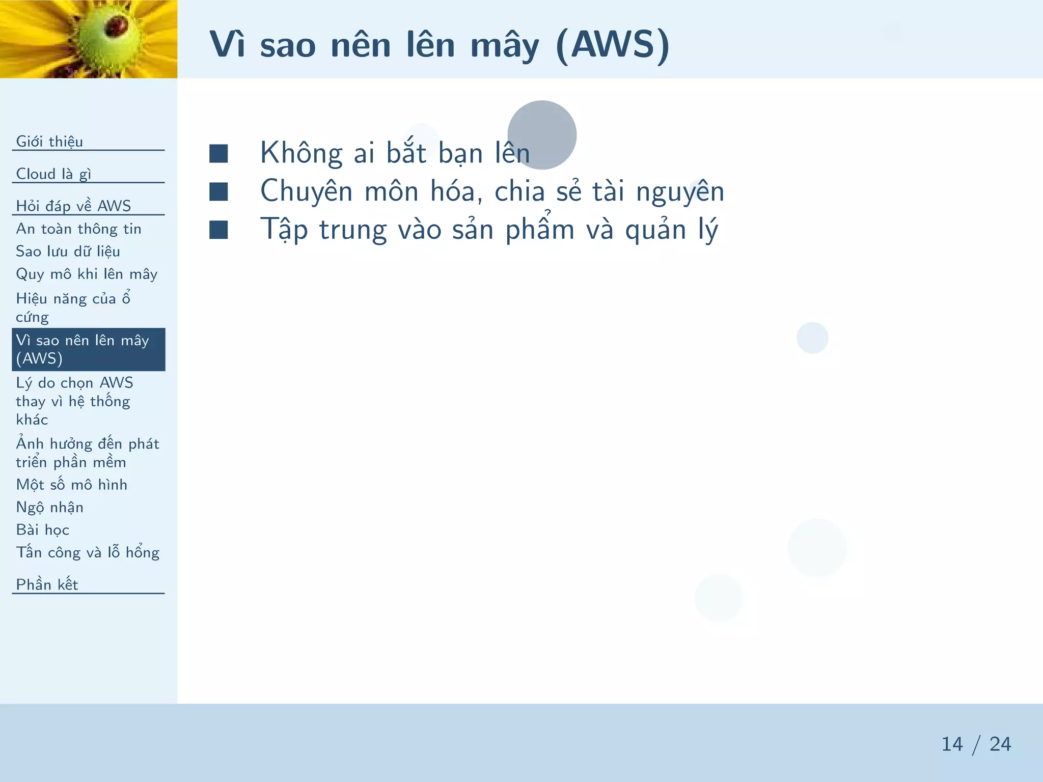 Vì sao nên lên mây (AWS)
Giới thiệu
Cloud là gì
Hỏi đáp về AWS
An toàn thông tin
Sao lưu dữ liệu
Quy mô khi lên mây
Hiệu năng của ổ
cứng
Vì sao nên lên mây
(AWS)
Lý do chọn AWS
thay vì hệ thống
khác
Ảnh hưởng đến phát
triển phần mềm
Một số mô hình
Ngộ nhận
Bài học
Tấn công và lỗ hổng
Phần kết
14 / 24
■ Không ai bắt bạn lên
■ Chuyên môn hóa, chia sẻ tài nguyên
■ Tập trung vào sản phẩm và quản lý
 