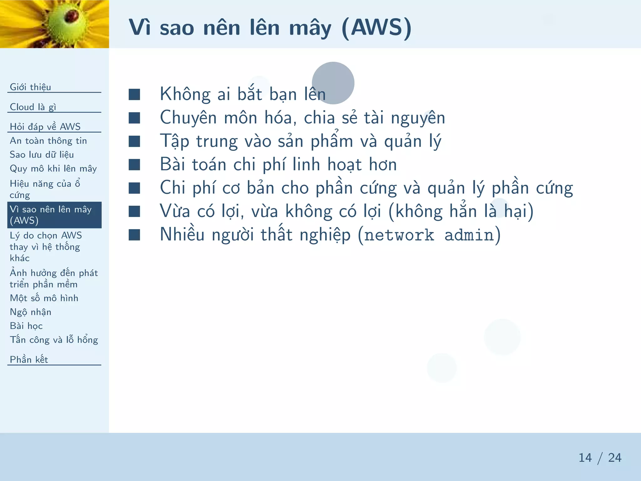 Vì sao nên lên mây (AWS)
Giới thiệu
Cloud là gì
Hỏi đáp về AWS
An toàn thông tin
Sao lưu dữ liệu
Quy mô khi lên mây
Hiệu năng của ổ
cứng
Vì sao nên lên mây
(AWS)
Lý do chọn AWS
thay vì hệ thống
khác
Ảnh hưởng đến phát
triển phần mềm
Một số mô hình
Ngộ nhận
Bài học
Tấn công và lỗ hổng
Phần kết
14 / 24
■ Không ai bắt bạn lên
■ Chuyên môn hóa, chia sẻ tài nguyên
■ Tập trung vào sản phẩm và quản lý
■ Bài toán chi phí linh hoạt hơn
■ Chi phí cơ bản cho phần cứng và quản lý phần cứng
■ Vừa có lợi, vừa không có lợi (không hẳn là hại)
■ Nhiều người thất nghiệp (network admin)
 