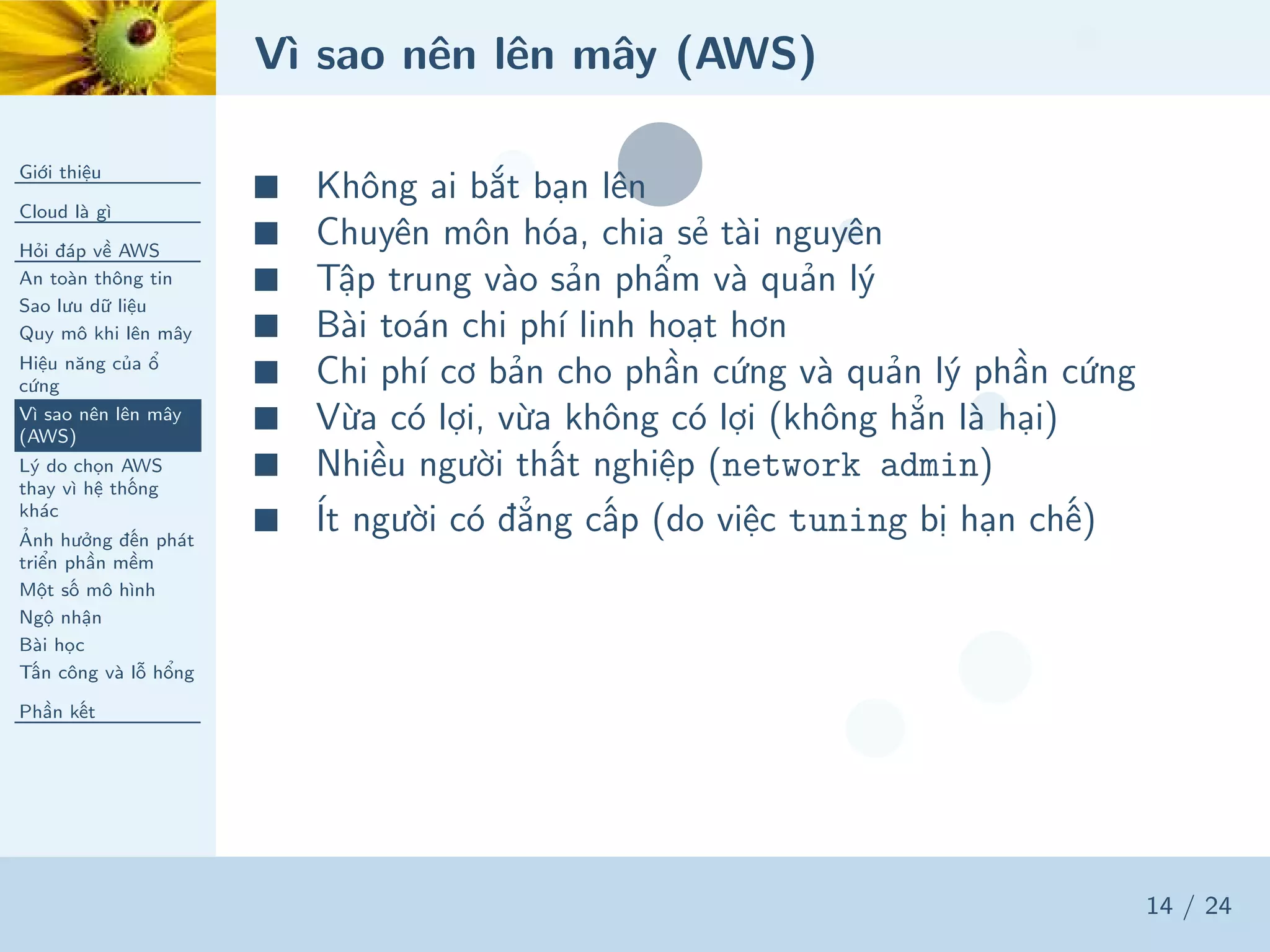 Vì sao nên lên mây (AWS)
Giới thiệu
Cloud là gì
Hỏi đáp về AWS
An toàn thông tin
Sao lưu dữ liệu
Quy mô khi lên mây
Hiệu năng của ổ
cứng
Vì sao nên lên mây
(AWS)
Lý do chọn AWS
thay vì hệ thống
khác
Ảnh hưởng đến phát
triển phần mềm
Một số mô hình
Ngộ nhận
Bài học
Tấn công và lỗ hổng
Phần kết
14 / 24
■ Không ai bắt bạn lên
■ Chuyên môn hóa, chia sẻ tài nguyên
■ Tập trung vào sản phẩm và quản lý
■ Bài toán chi phí linh hoạt hơn
■ Chi phí cơ bản cho phần cứng và quản lý phần cứng
■ Vừa có lợi, vừa không có lợi (không hẳn là hại)
■ Nhiều người thất nghiệp (network admin)
■ Ít người có đẳng cấp (do việc tuning bị hạn chế)
 