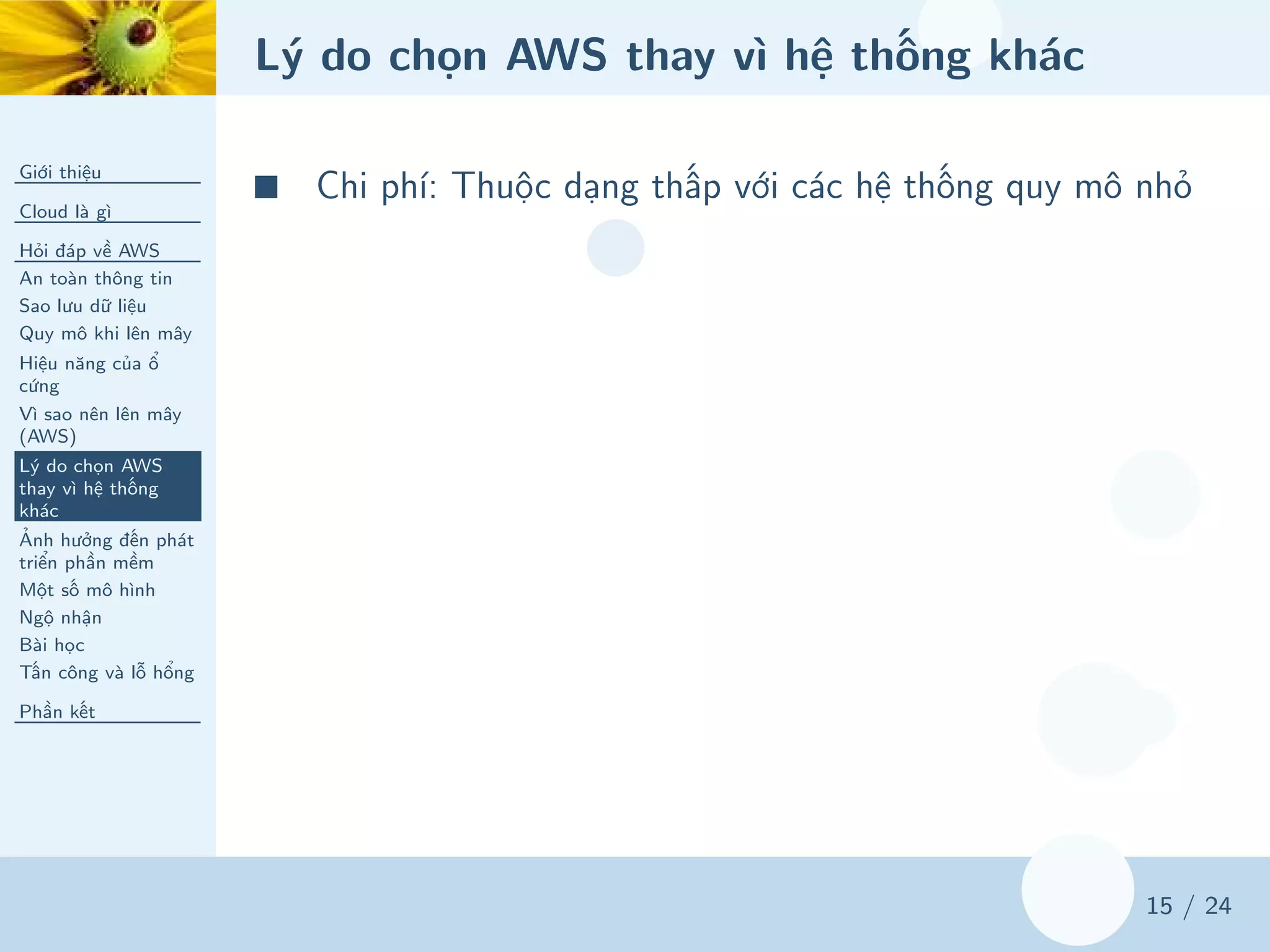 Lý do chọn AWS thay vì hệ thống khác
Giới thiệu
Cloud là gì
Hỏi đáp về AWS
An toàn thông tin
Sao lưu dữ liệu
Quy mô khi lên mây
Hiệu năng của ổ
cứng
Vì sao nên lên mây
(AWS)
Lý do chọn AWS
thay vì hệ thống
khác
Ảnh hưởng đến phát
triển phần mềm
Một số mô hình
Ngộ nhận
Bài học
Tấn công và lỗ hổng
Phần kết
15 / 24
■ Chi phí: Thuộc dạng thấp với các hệ thống quy mô nhỏ
 
