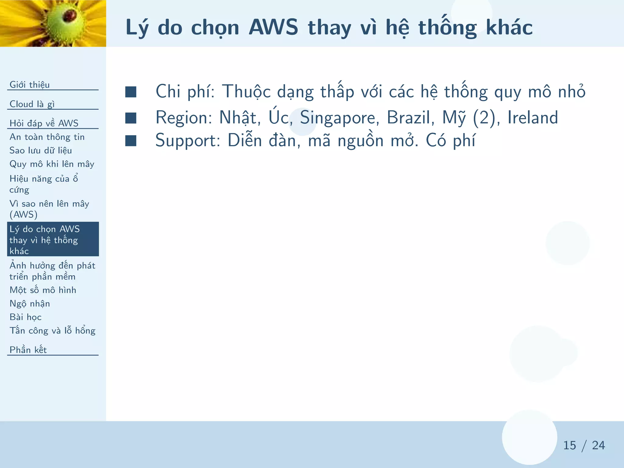 Lý do chọn AWS thay vì hệ thống khác
Giới thiệu
Cloud là gì
Hỏi đáp về AWS
An toàn thông tin
Sao lưu dữ liệu
Quy mô khi lên mây
Hiệu năng của ổ
cứng
Vì sao nên lên mây
(AWS)
Lý do chọn AWS
thay vì hệ thống
khác
Ảnh hưởng đến phát
triển phần mềm
Một số mô hình
Ngộ nhận
Bài học
Tấn công và lỗ hổng
Phần kết
15 / 24
■ Chi phí: Thuộc dạng thấp với các hệ thống quy mô nhỏ
■ Region: Nhật, Úc, Singapore, Brazil, Mỹ (2), Ireland
■ Support: Diễn đàn, mã nguồn mở. Có phí
 