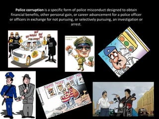 Police corruption is a specific form of police misconduct designed to obtain
financial benefits, other personal gain, or career advancement for a police officer
or officers in exchange for not pursuing, or selectively pursuing, an investigation or
arrest.
 