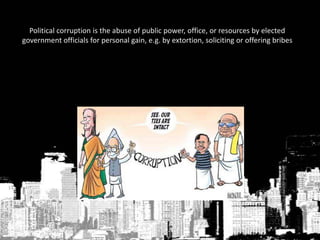 Political corruption is the abuse of public power, office, or resources by elected
government officials for personal gain, e.g. by extortion, soliciting or offering bribes
 