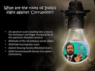 What are the roots of India’s
fight against ‘Corruption’?
• 2G spectrum scam resulting into a loss to
the exchequer and illegal manipulation of
the spectrum allocation process.
• Wikileaks of the US embassy secret cables.
• 2010 fake housing loan scam.
• Adarsh Housing Society (Mumbai) Scam.
• 2010 Commonwealth Games Corruption
Controversy.
 