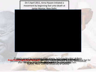 On 5 April 2011, Anna Hazare initiated a
movement by beginning fast unto death at
Jantar Mantar, New Delhi.
Movement gained momentum with support of
India’s youth.
Protests erupted in
Bangalore, Chennai, Mumbai, Ahmedabad and
many other places.
On the morning of 16 August
2011, Hazare, along with close associates, was
remanded to judicial custody for seven days.
Hazare was picked up by police at about 7.30
am from a residence in east Delhi for "intending
to defy prohibitory orders"
Protests spread to numerous other places, including Mumbai, Kolkata,
Thiruvananthapuram, Hyderabad, Jaipur, Chennai, Patna, Bhopal, Ahmedabad,
Ranchi, Pune, and the University of Jammu
The first meeting regarding a draft of the Lokpal Bill was held on
16 April.
Swami Ramdev begins his indefinite hunger strike at Ramlila
Maidan in Delhi
Anna Hazare was detained by Delhi Police in the early morning before
he could start his hunger strike at JP park, Delhi.
Anna Hazare was sent to seven days judicial custody to Tihar jail
after refusing to sign a personal bond to be released on bail.
Anna Hazare agreed to leave jail after Delhi Police granted him permission to fast for
15-days against corruption at Ramlila Maidan.
 