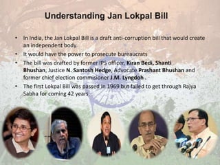 • In India, the Jan Lokpal Bill is a draft anti-corruption bill that would create
an independent body.
• It would have the power to prosecute bureaucrats
• The bill was drafted by former IPS officer, Kiran Bedi, Shanti
Bhushan, Justice N. Santosh Hedge, Advocate Prashant Bhushan and
former chief election commisioner J.M. Lyngdoh .
• The first Lokpal Bill was passed in 1969 but failed to get through Rajya
Sabha for coming 42 years.
 