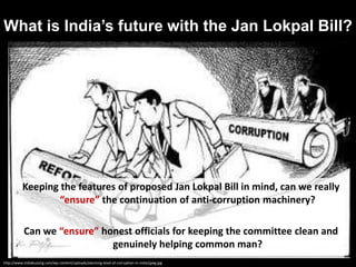 Keeping the features of proposed Jan Lokpal Bill in mind, can we really
“ensure” the continuation of anti-corruption machinery?
Can we “ensure” honest officials for keeping the committee clean and
genuinely helping common man?
What is India’s future with the Jan Lokpal Bill?
http://www.indiabuzzing.com/wp-content/uploads/alarming-level-of-corruption-in-india1jpeg.jpg
 